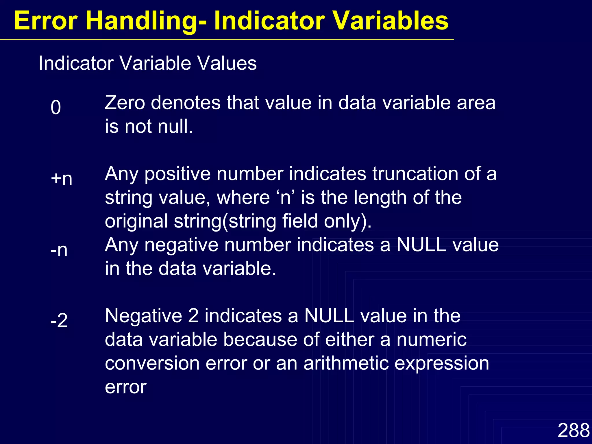 Indicator Variable Values 0 +n -n -2 Zero denotes that value in data variable area is not null. Any positive number indicates truncation of a string value, where ‘n’ is the length of the original string(string field only). Any negative number indicates a NULL value in the data variable. Negative 2 indicates a NULL value in the data variable because of either a numeric conversion error or an arithmetic expression error Error Handling- Indicator Variables 