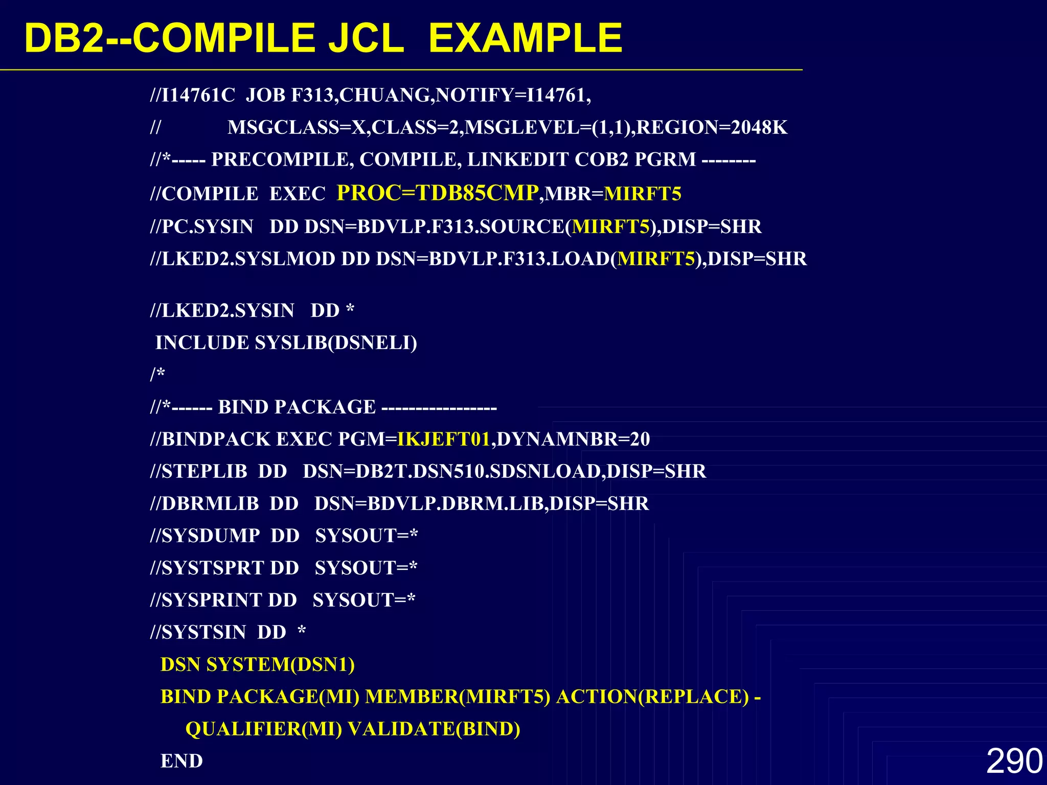 //I14761C  JOB F313,CHUANG,NOTIFY=I14761,  //  MSGCLASS=X,CLASS=2,MSGLEVEL=(1,1),REGION=2048K //*----- PRECOMPILE, COMPILE, LINKEDIT COB2 PGRM --------  //COMPILE  EXEC  PROC=TDB85CMP ,MBR= MIRFT5   //PC.SYSIN  DD DSN=BDVLP.F313.SOURCE( MIRFT5 ),DISP=SHR  //LKED2.SYSLMOD DD DSN=BDVLP.F313.LOAD( MIRFT5 ),DISP=SHR  //LKED2.SYSIN  DD *  INCLUDE SYSLIB(DSNELI)  /*  //*------ BIND PACKAGE -----------------  //BINDPACK EXEC PGM= IKJEFT01 ,DYNAMNBR=20 //STEPLIB  DD  DSN=DB2T.DSN510.SDSNLOAD,DISP=SHR  //DBRMLIB  DD  DSN=BDVLP.DBRM.LIB,DISP=SHR  //SYSDUMP  DD  SYSOUT=*  //SYSTSPRT DD  SYSOUT=*  //SYSPRINT DD  SYSOUT=*  //SYSTSIN  DD  *  DSN SYSTEM(DSN1)  BIND PACKAGE(MI) MEMBER(MIRFT5) ACTION(REPLACE) - QUALIFIER(MI) VALIDATE(BIND)   END  /* DB2-- COMPILE JCL  EXAMPLE 