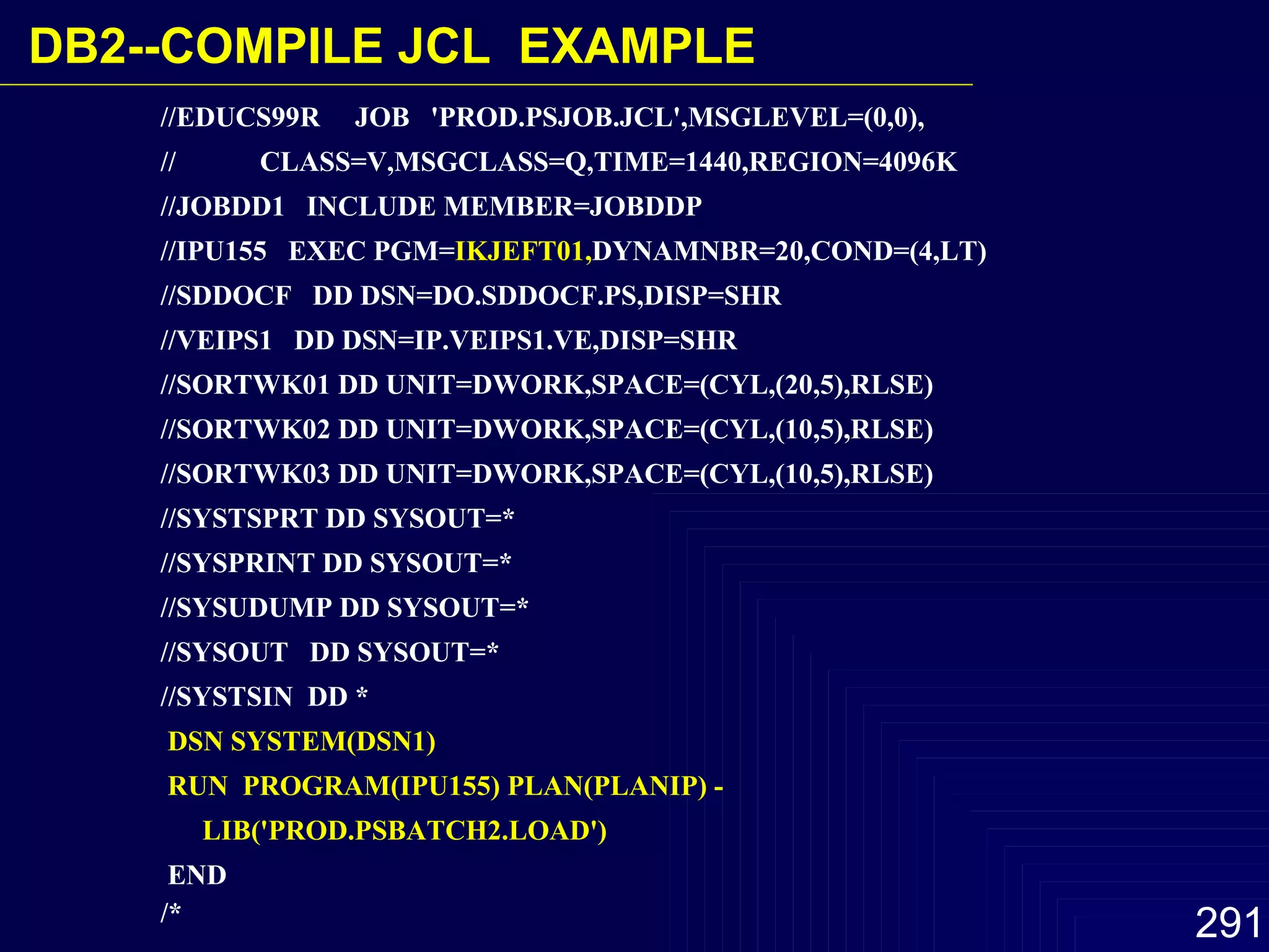 //EDUCS99R  JOB  'PROD.PSJOB.JCL',MSGLEVEL=(0,0),  //  CLASS=V,MSGCLASS=Q,TIME=1440,REGION=4096K //JOBDD1  INCLUDE MEMBER=JOBDDP  //IPU155  EXEC PGM= IKJEFT01, DYNAMNBR=20,COND=(4,LT)  //SDDOCF  DD DSN=DO.SDDOCF.PS,DISP=SHR  //VEIPS1  DD DSN=IP.VEIPS1.VE,DISP=SHR  //SORTWK01 DD UNIT=DWORK,SPACE=(CYL,(20,5),RLSE)  //SORTWK02 DD UNIT=DWORK,SPACE=(CYL,(10,5),RLSE)  //SORTWK03 DD UNIT=DWORK,SPACE=(CYL,(10,5),RLSE)  //SYSTSPRT DD SYSOUT=*  //SYSPRINT DD SYSOUT=*  //SYSUDUMP DD SYSOUT=*  //SYSOUT  DD SYSOUT=*  //SYSTSIN  DD *  DSN SYSTEM(DSN1)  RUN  PROGRAM(IPU155) PLAN(PLANIP) -  LIB('PROD.PSBATCH2.LOAD')   END  /*   DB2-- COMPILE JCL  EXAMPLE 