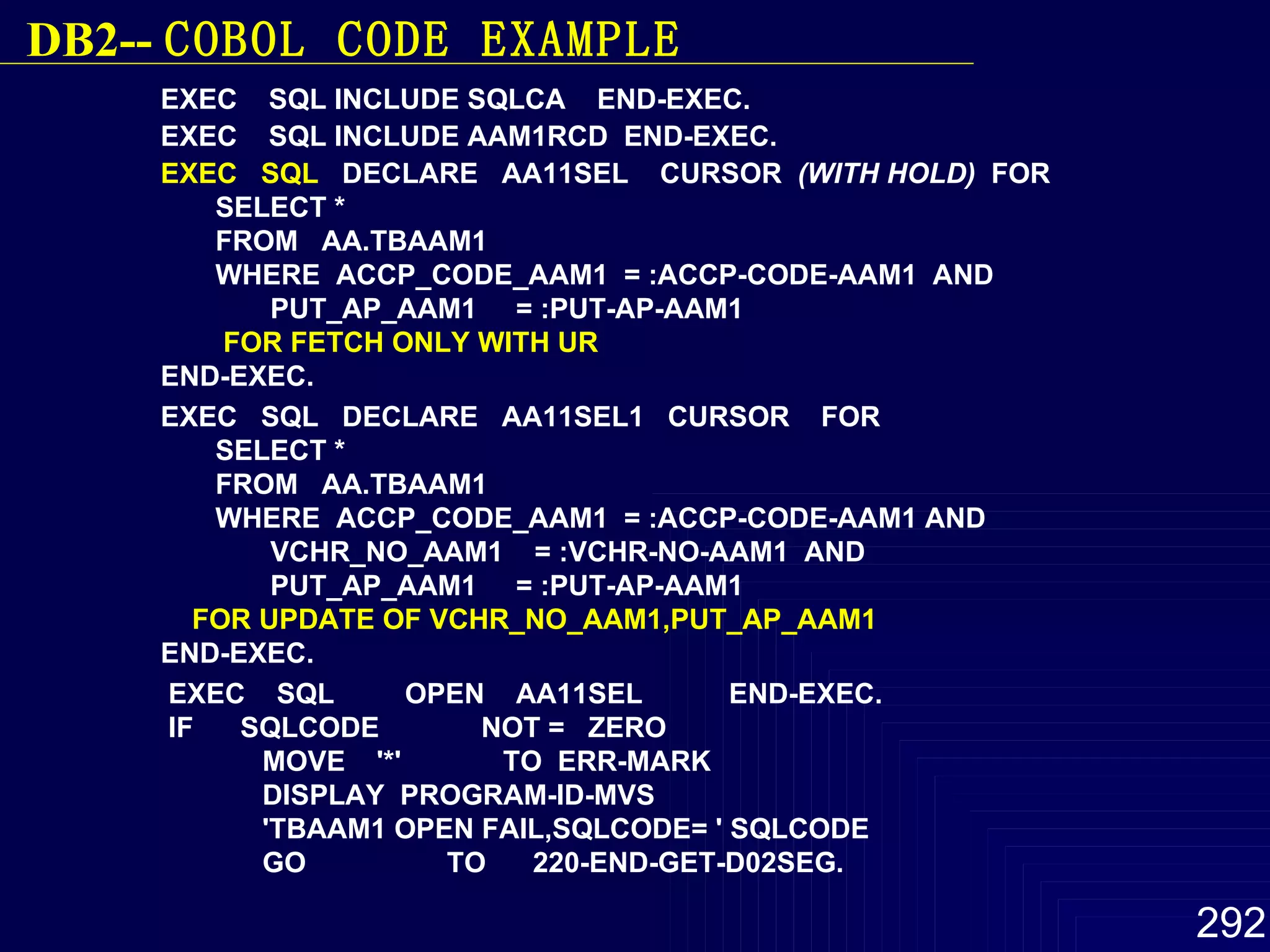 EXEC  SQL INCLUDE SQLCA  END-EXEC.  EXEC  SQL INCLUDE AAM1RCD  END-EXEC.  EXEC  SQL   DECLARE  AA11SEL  CURSOR  (WITH HOLD)   FOR  SELECT *  FROM  AA.TBAAM1  WHERE  ACCP_CODE_AAM1  = :ACCP-CODE-AAM1  AND  PUT_AP_AAM1  = :PUT-AP-AAM1  FOR FETCH ONLY WITH UR   END-EXEC.  EXEC  SQL  DECLARE  AA11SEL1  CURSOR  FOR  SELECT *  FROM  AA.TBAAM1  WHERE  ACCP_CODE_AAM1  = :ACCP-CODE-AAM1 AND  VCHR_NO_AAM1  = :VCHR-NO-AAM1  AND  PUT_AP_AAM1  = :PUT-AP-AAM1  FOR   UPDATE OF VCHR_NO_AAM1,PUT_AP_AAM1   END-EXEC. EXEC  SQL  OPEN  AA11SEL  END-EXEC.  IF  SQLCODE  NOT =  ZERO  MOVE  '*'  TO  ERR-MARK  DISPLAY  PROGRAM-ID-MVS  'TBAAM1 OPEN FAIL,SQLCODE= ' SQLCODE  GO  TO  220-END-GET-D02SEG.   DB2--  COBOL  CODE EXAMPLE 