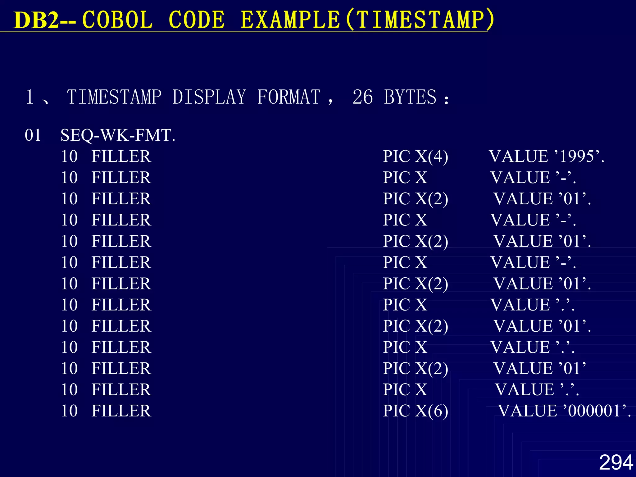 1 、 TIMESTAMP DISPLAY  FORMAT ， 26 BYTES ： 01  SEQ-WK-FMT. 10  FILLER  PIC X(4)  VALUE ’1995’. 10  FILLER  PIC X  VALUE ’-’. 10  FILLER  PIC X(2)  VALUE ’01’. 10  FILLER  PIC X  VALUE ’-’. 10  FILLER  PIC X(2)  VALUE ’01’. 10  FILLER  PIC X  VALUE ’-’. 10  FILLER  PIC X(2)  VALUE ’01’. 10  FILLER  PIC X  VALUE ’.’. 10  FILLER  PIC X(2)  VALUE ’01’. 10  FILLER  PIC X  VALUE ’.’. 10  FILLER  PIC X(2)  VALUE ’01’ 10  FILLER  PIC X  VALUE ’.’. 10  FILLER  PIC X(6)  VALUE ’000001’. DB2--  COBOL  CODE EXAMPLE(TIMESTAMP) 