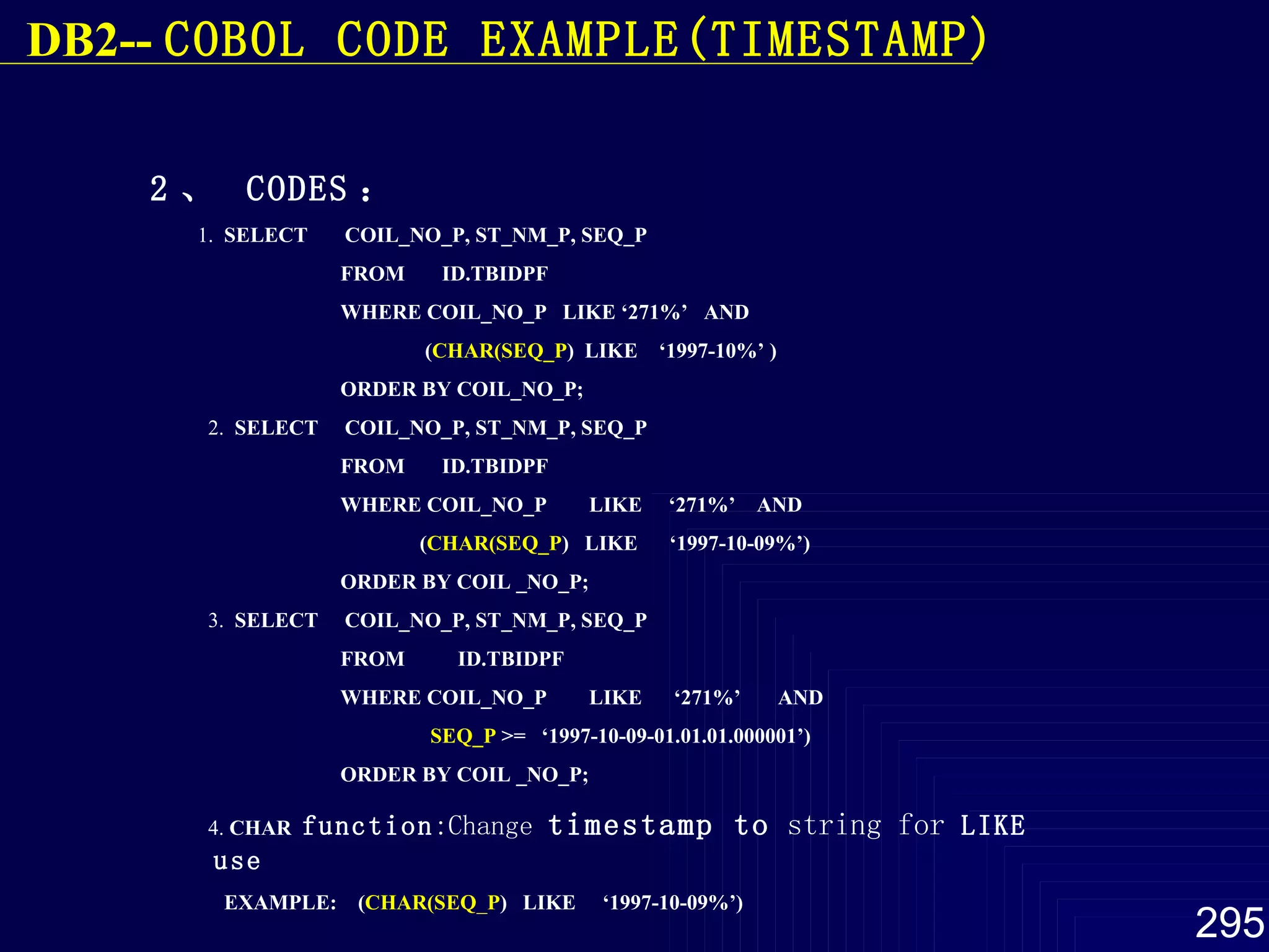 2 、  CODES ：   1.  SELECT  COIL_NO_P, ST_NM_P, SEQ_P FROM  ID.TBIDPF WHERE COIL_NO_P  LIKE ‘271%’  AND ( CHAR(SEQ_P )  LIKE  ‘1997-10%’ )  ORDER BY COIL_NO_P; 2.  SELECT  COIL_NO_P, ST_NM_P, SEQ_P FROM  ID.TBIDPF WHERE COIL_NO_P  LIKE  ‘271%’  AND ( CHAR(SEQ_P )  LIKE  ‘1997-10-09%’) ORDER BY COIL _NO_P; 3.  SELECT  COIL_NO_P, ST_NM_P, SEQ_P FROM  ID.TBIDPF WHERE COIL_NO_P  LIKE  ‘271%’  AND SEQ_P  >=  ‘1997-10-09-01.01.01.000001’) ORDER BY COIL _NO_P; 4.  CHAR  function :Change  timestamp to  string for  LIKE use EXAMPLE:  ( CHAR(SEQ _ P )  LIKE  ‘1997-10-09%’) DB2--  COBOL  CODE EXAMPLE(TIMESTAMP) 
