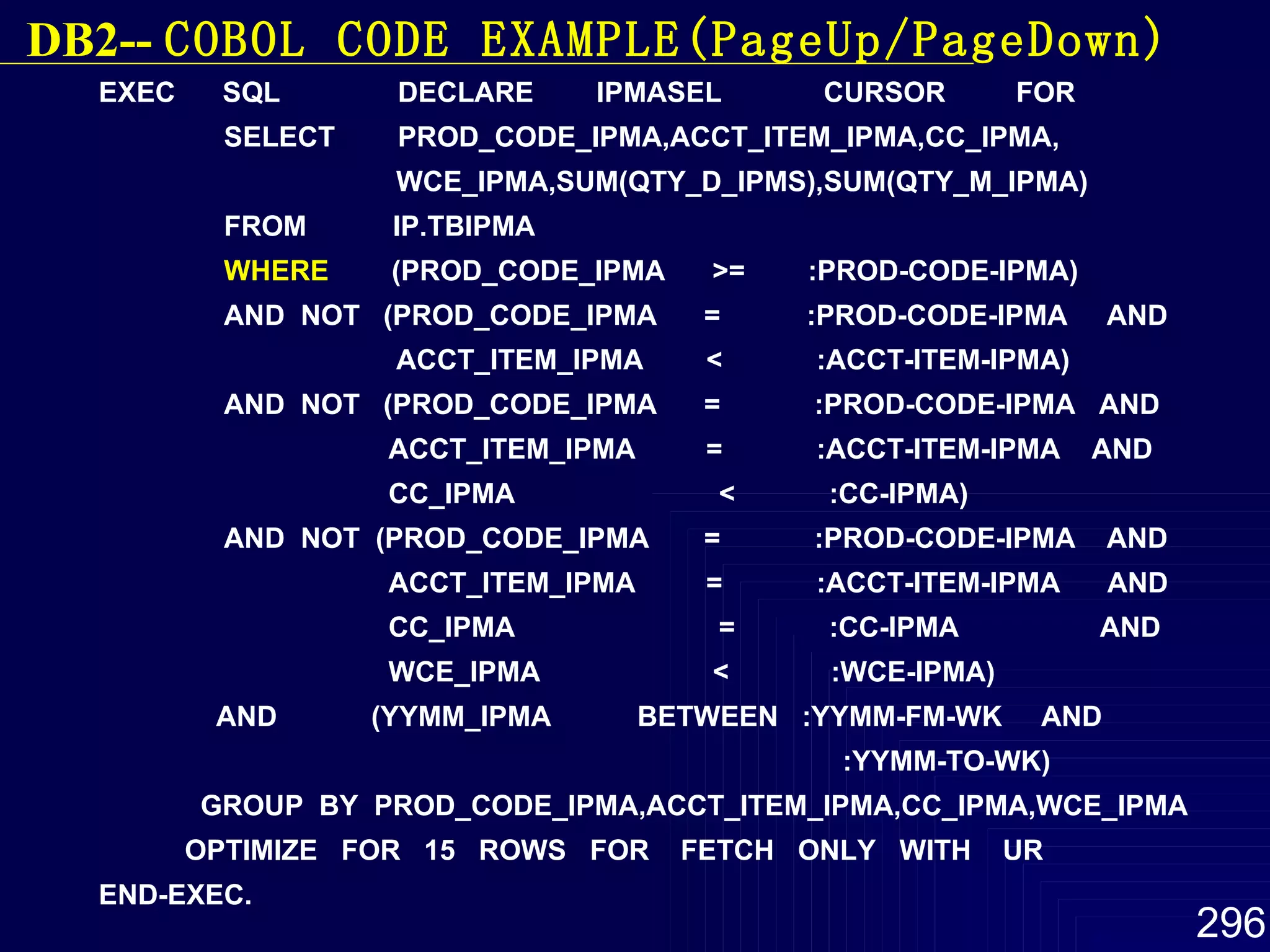 EXEC  SQL  DECLARE  IPMASEL  CURSOR  FOR SELECT  PROD_CODE_IPMA,ACCT_ITEM_IPMA,CC_IPMA, WCE_IPMA,SUM(QTY_D_IPMS),SUM(QTY_M_IPMA) FROM  IP.TBIPMA WHERE   (PROD_CODE_IPMA  >=  :PROD-CODE-IPMA) AND  NOT  (PROD_CODE_IPMA  =  :PROD-CODE-IPMA  AND ACCT_ITEM_IPMA  <  :ACCT-ITEM-IPMA) AND  NOT  (PROD_CODE_IPMA  =  :PROD-CODE-IPMA  AND ACCT_ITEM_IPMA  =  :ACCT-ITEM-IPMA  AND CC_IPMA  <  :CC-IPMA) AND  NOT  (PROD_CODE_IPMA  =  :PROD-CODE-IPMA  AND ACCT_ITEM_IPMA  =  :ACCT-ITEM-IPMA  AND CC_IPMA  =  :CC-IPMA  AND WCE_IPMA  <  :WCE-IPMA) AND  (YYMM_IPMA  BETWEEN  :YYMM-FM-WK  AND :YYMM-TO-WK) GROUP  BY  PROD_CODE_IPMA,ACCT_ITEM_IPMA,CC_IPMA,WCE_IPMA OPTIMIZE  FOR  15  ROWS  FOR  FETCH  ONLY  WITH  UR END-EXEC. DB2--  COBOL  CODE EXAMPLE(PageUp/PageDown) 