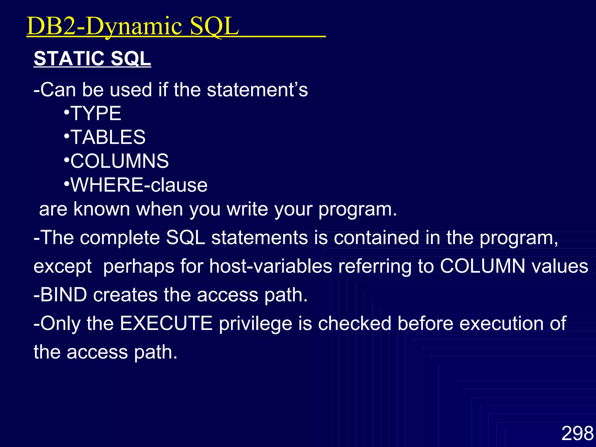 DB2-Dynamic SQL  STATIC SQL -Can be used if the statement’s TYPE TABLES COLUMNS WHERE-clause are known when you write your program. -The complete SQL statements is contained in the program, except  perhaps for host-variables referring to COLUMN values -BIND creates the access path. -Only the EXECUTE privilege is checked before execution of the access path. 