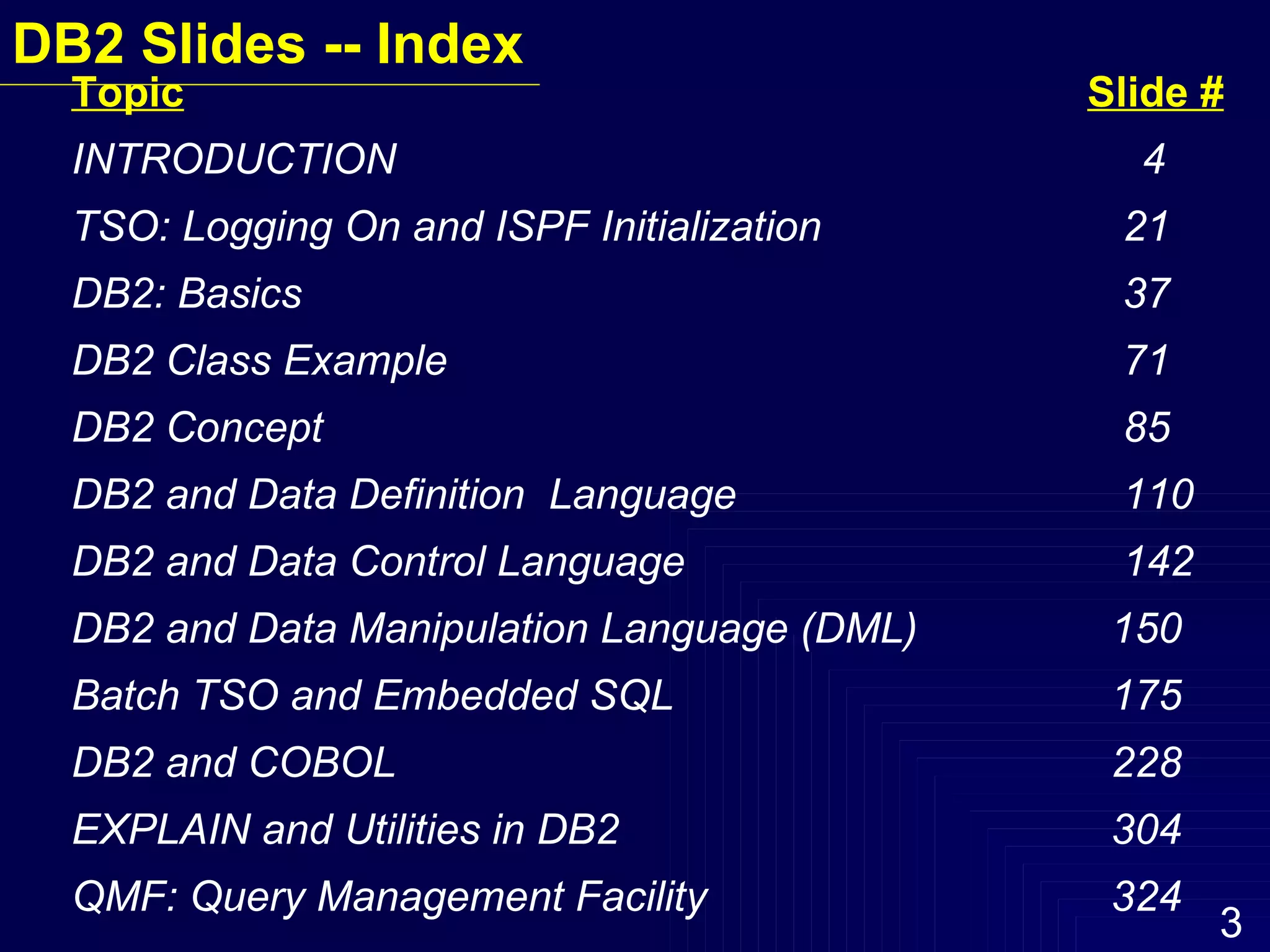 DB2 Slides -- Index Topic Slide # INTRODUCTION  4 TSO: Logging On and ISPF Initialization     21 DB2: Basics   37 DB2 Class Example   71 DB2 Concept       85 DB2 and Data Definition  Language   110 DB2 and Data Control Language   142 DB2 and Data Manipulation Language (DML)   150 Batch TSO and Embedded SQL   175 DB2 and COBOL   228 EXPLAIN and Utilities in DB2   304 QMF: Query Management Facility   324 
