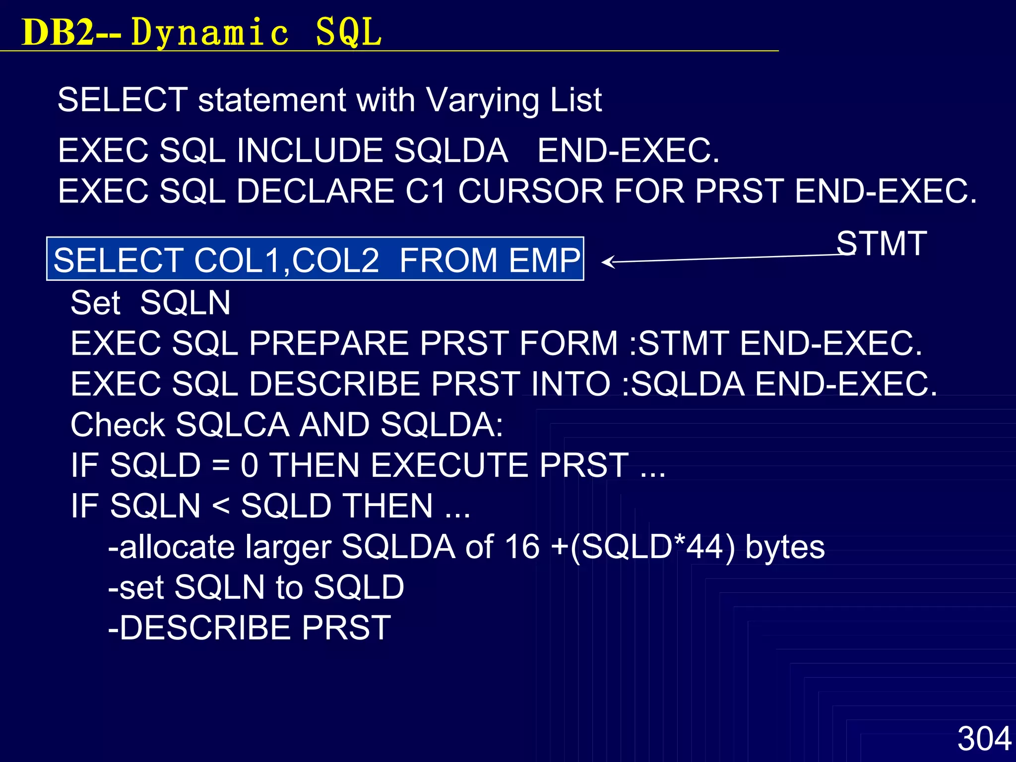 SELECT statement with Varying List SELECT COL1,COL2  FROM EMP STMT EXEC SQL INCLUDE SQLDA  END-EXEC. EXEC SQL DECLARE C1 CURSOR FOR PRST END-EXEC. Set  SQLN EXEC SQL PREPARE PRST FORM :STMT END-EXEC. EXEC SQL DESCRIBE PRST INTO :SQLDA END-EXEC. Check SQLCA AND SQLDA: IF SQLD = 0 THEN EXECUTE PRST ... IF SQLN < SQLD THEN ... -allocate larger SQLDA of 16 +(SQLD*44) bytes -set SQLN to SQLD -DESCRIBE PRST DB2--  Dynamic SQL 