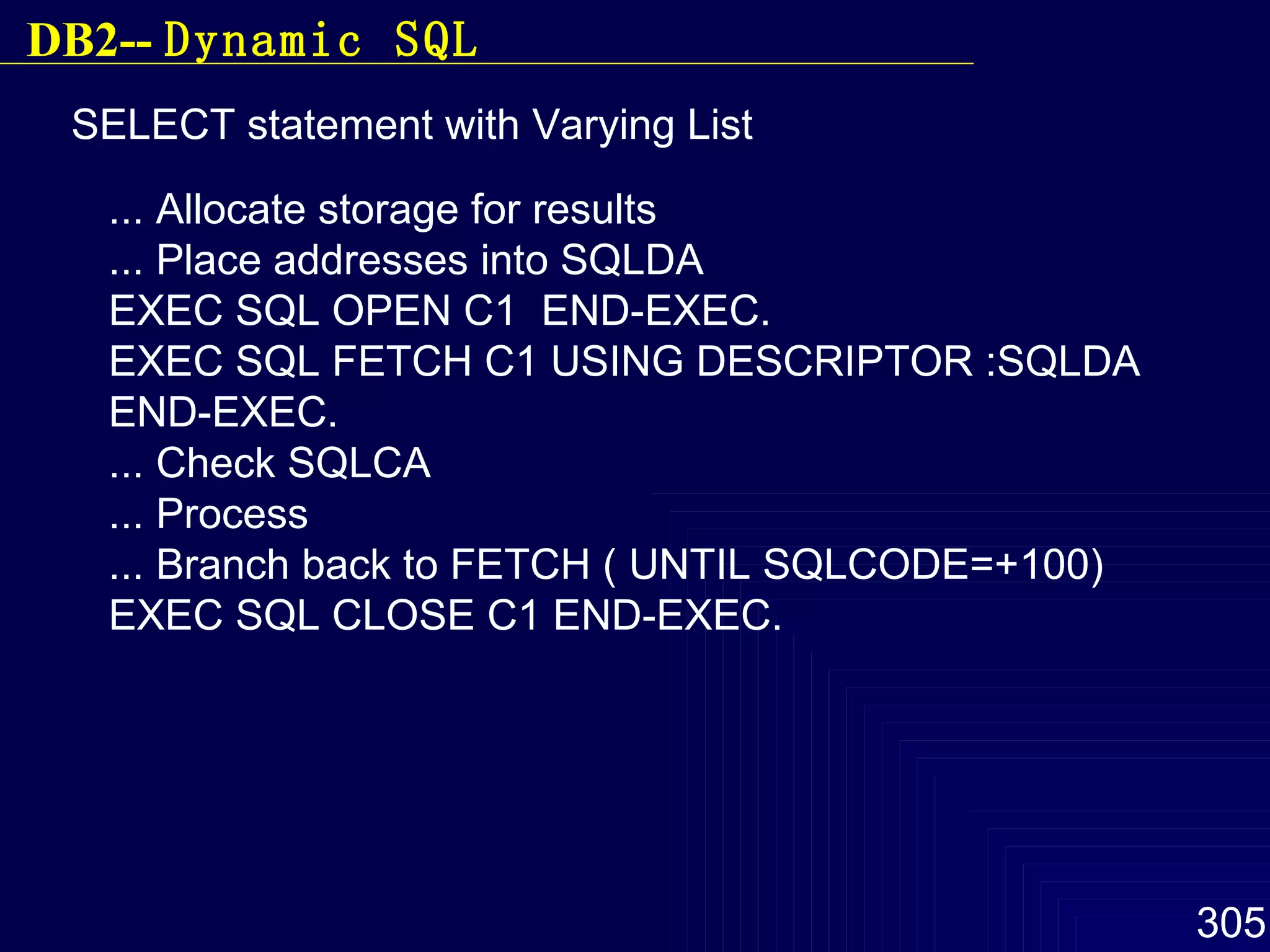 SELECT statement with Varying List ... Allocate storage for results ... Place addresses into SQLDA EXEC SQL OPEN C1  END-EXEC. EXEC SQL FETCH C1 USING DESCRIPTOR :SQLDA END-EXEC. ... Check SQLCA ... Process ... Branch back to FETCH ( UNTIL SQLCODE=+100) EXEC SQL CLOSE C1 END-EXEC. DB2--  Dynamic SQL 