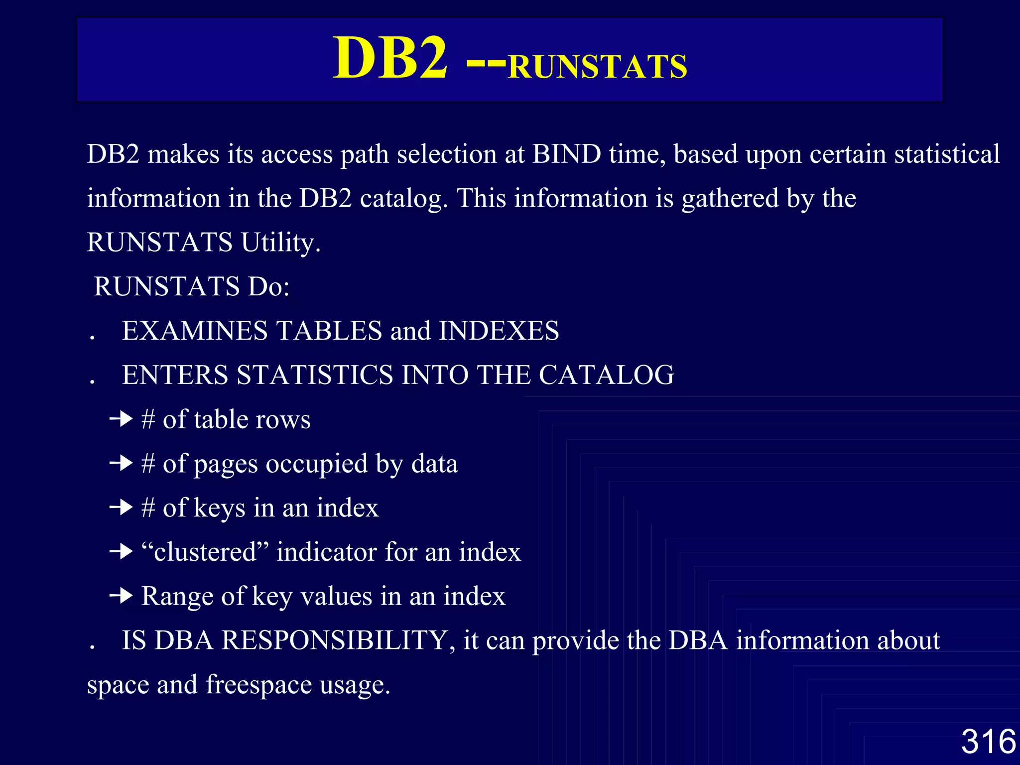 DB2 -- RUNSTATS DB2 makes its access path selection at BIND time, based upon certain statistical information in the DB2 catalog. This information is gathered by the RUNSTATS Utility.   RUNSTATS Do: ． EXAMINES TABLES and INDEXES ． ENTERS STATISTICS INTO THE CATALOG     # of table rows     # of pages occupied by data     # of keys in an index     “clustered” indicator for an index     Range of key values in an index ． IS DBA RESPONSIBILITY, it can provide the DBA information about space and freespace usage. 