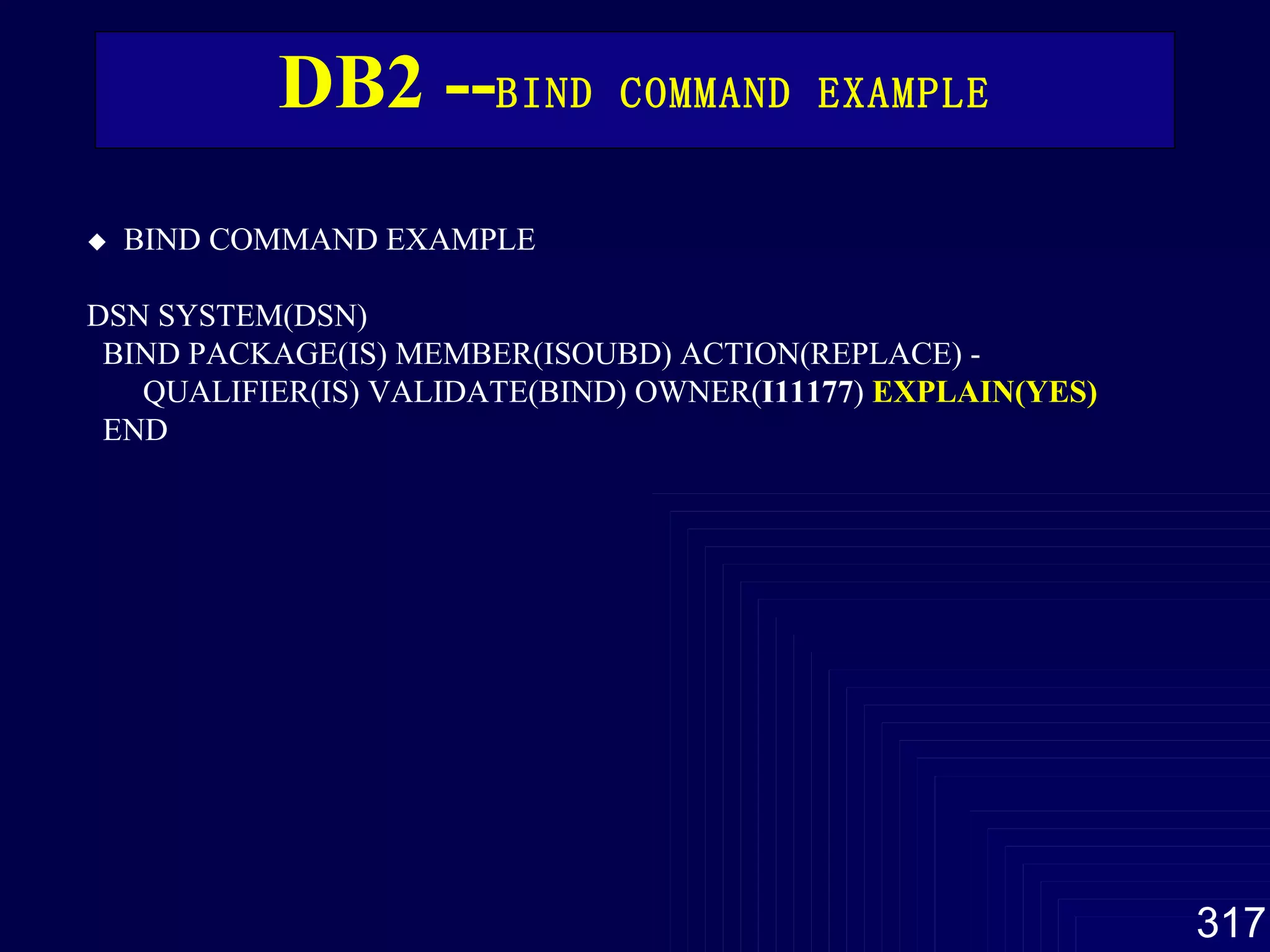 DB2 -- BIND COMMAND  EXAMPLE      BIND COMMAND  EXAMPLE   DSN SYSTEM(DSN)  BIND PACKAGE(IS) MEMBER(ISOUBD) ACTION(REPLACE) -  QUALIFIER(IS) VALIDATE(BIND) OWNER( I11177 )  EXPLAIN(YES) END   