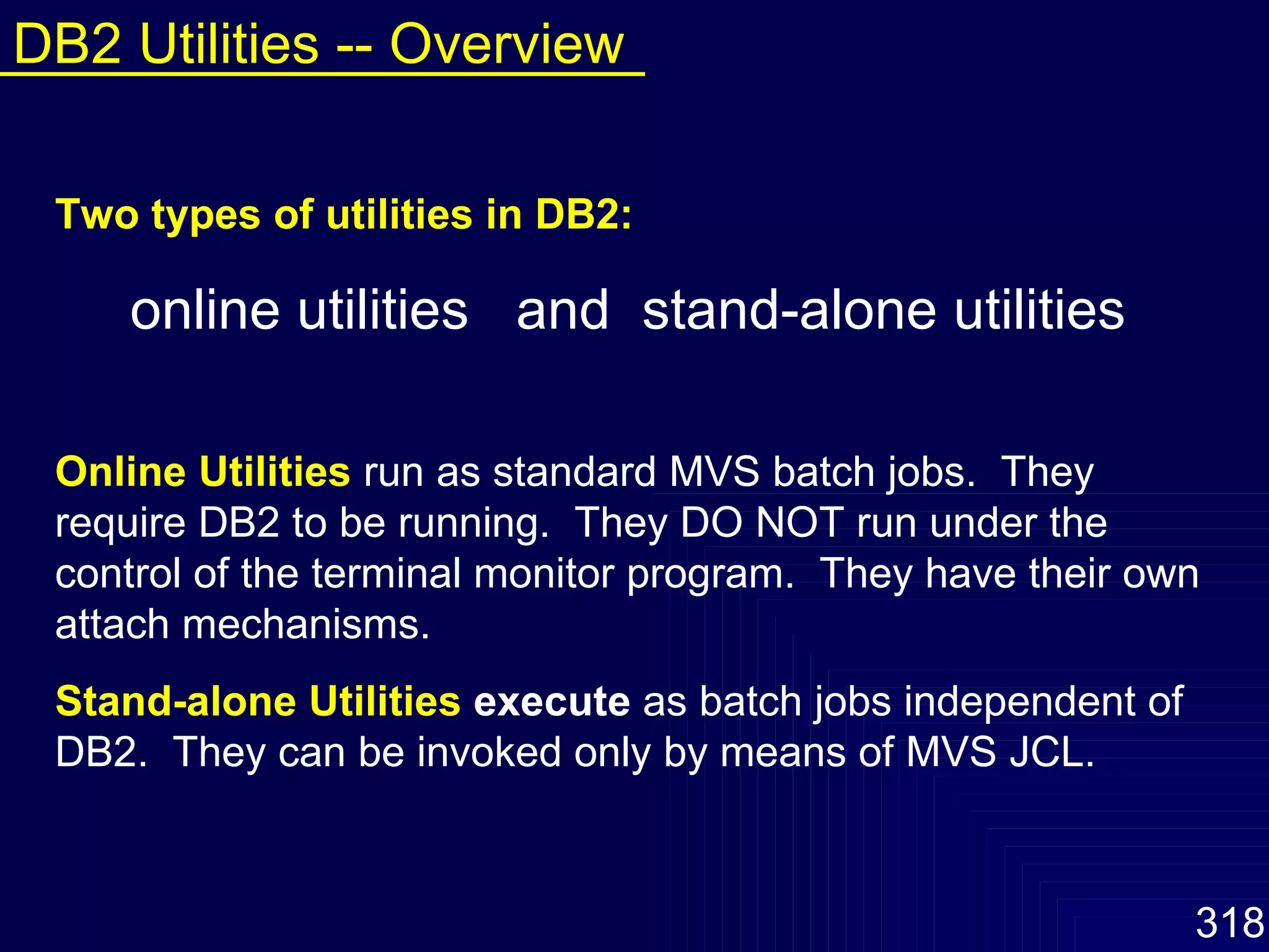 Two types of utilities in DB2: online utilities  and  stand-alone utilities Online Utilities   run as standard MVS batch jobs.  They require DB2 to be running.  They DO NOT run under the control of the terminal monitor program.  They have their own attach mechanisms.  Stand-alone Utilities   execute  as batch jobs independent of DB2.  They can be invoked only by means of MVS JCL. DB2 Utilities -- Overview 