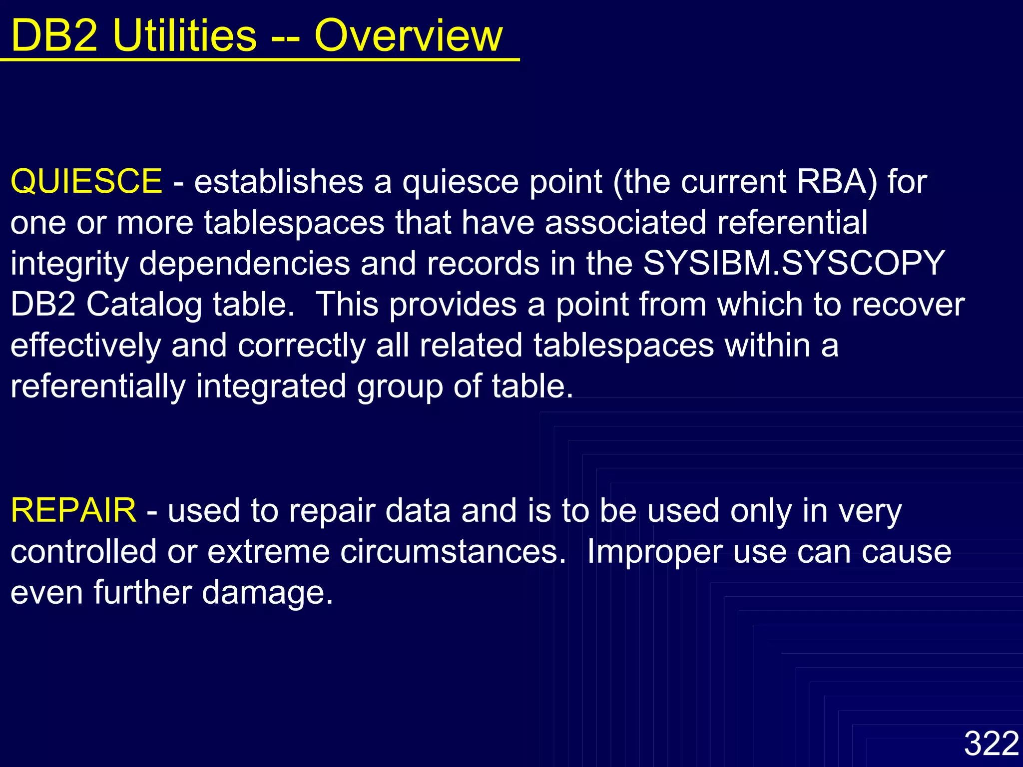 QUIESCE   - establishes a quiesce point (the current RBA) for one or more tablespaces that have associated referential integrity dependencies and records in the SYSIBM.SYSCOPY DB2 Catalog table.  This provides a point from which to recover effectively and correctly all related tablespaces within a referentially integrated group of table. REPAIR   - used to repair data and is to be used only in very controlled or extreme circumstances.  Improper use can cause even further damage. DB2 Utilities -- Overview 