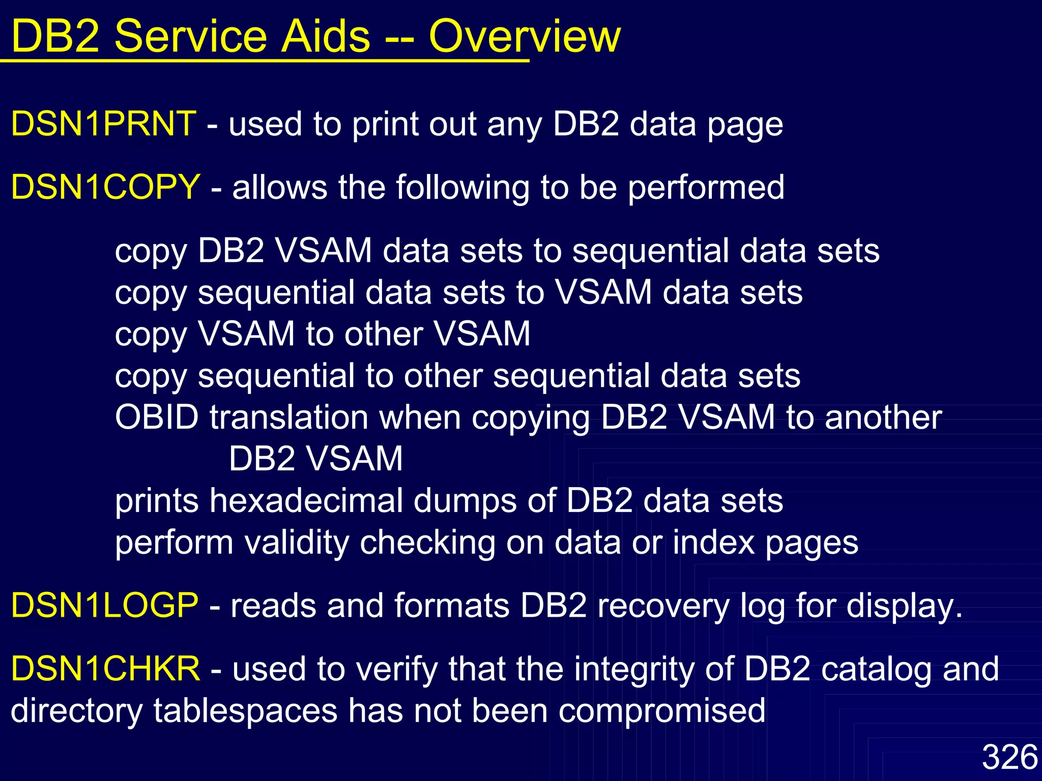 DSN1PRNT   - used to print out any DB2 data page DSN1COPY   - allows the following to be performed copy DB2 VSAM data sets to sequential data sets copy sequential data sets to VSAM data sets copy VSAM to other VSAM copy sequential to other sequential data sets OBID translation when copying DB2 VSAM to another  DB2 VSAM prints hexadecimal dumps of DB2 data sets perform validity checking on data or index pages DSN1LOGP   - reads and formats DB2 recovery log for display. DSN1CHKR   - used to verify that the integrity of DB2 catalog and   directory tablespaces has not been compromised DB2 Service Aids -- Overview 