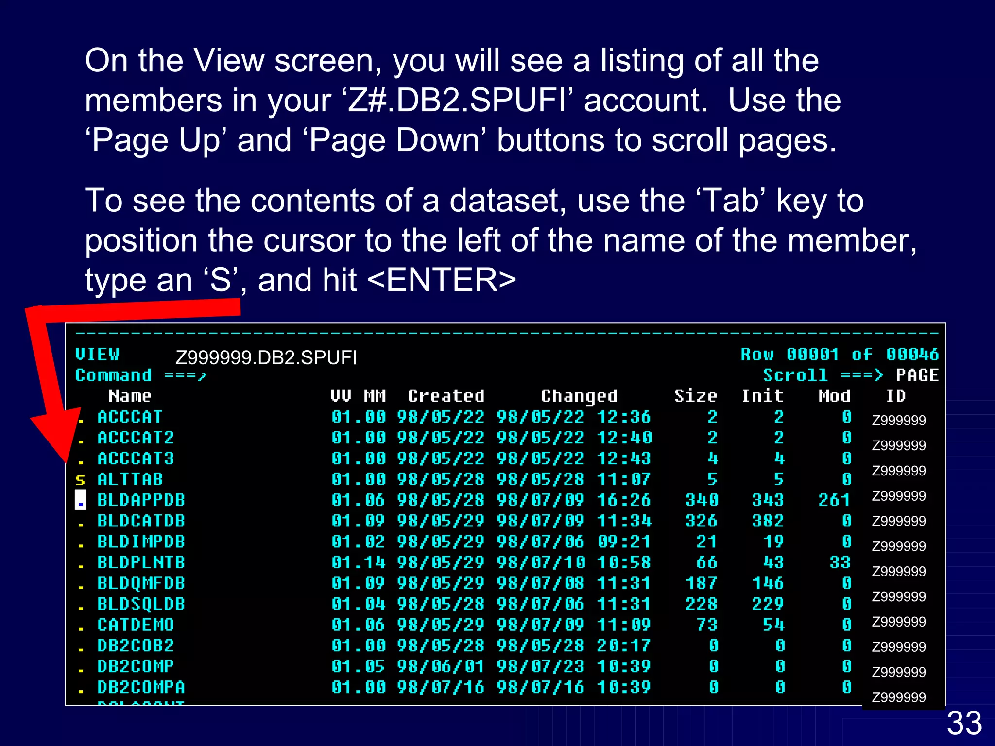 On the View screen, you will see a listing of all the members in your ‘Z#.DB2.SPUFI’ account.  Use the ‘Page Up’ and ‘Page Down’ buttons to scroll pages.  To see the contents of a dataset, use the ‘Tab’ key to position the cursor to the left of the name of the member,  type an ‘S’, and hit <ENTER> Z999999 Z999999 Z999999 Z999999 Z999999 Z999999 Z999999 Z999999 Z999999 Z999999 Z999999 Z999999 Z999999.DB2.SPUFI 