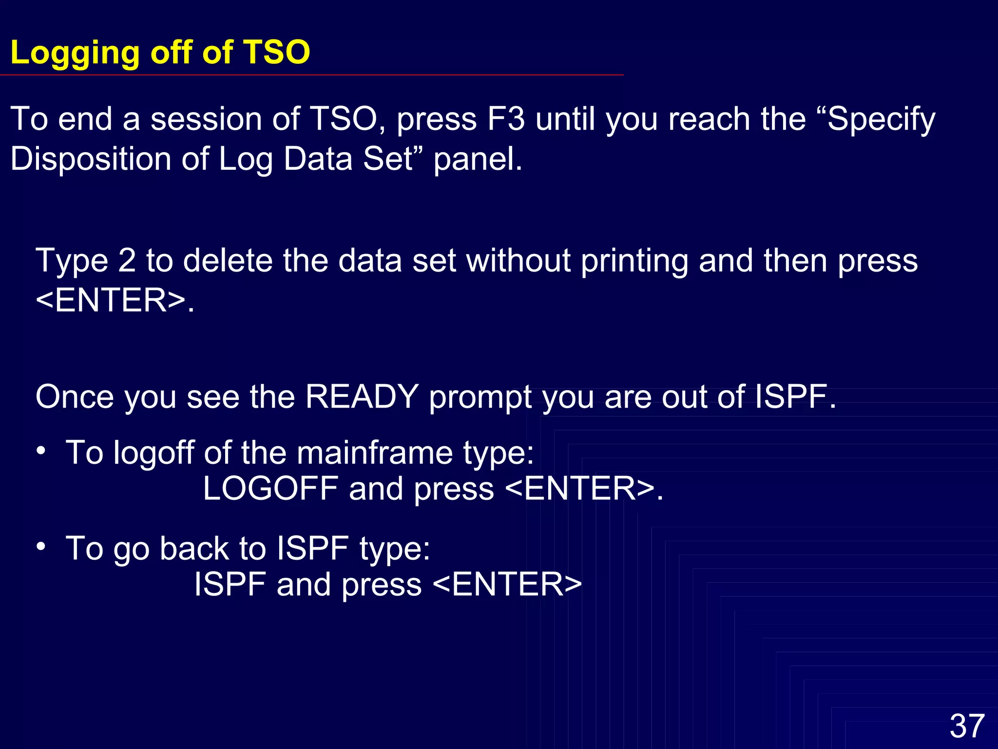 Type 2 to delete the data set without printing and then press  <ENTER>.  Once you see the READY prompt you are out of ISPF.  To logoff of the mainframe type: LOGOFF and press <ENTER>. To go back to ISPF type:  ISPF and press <ENTER> Logging off of TSO To end a session of TSO, press F3 until you reach the “Specify Disposition of Log Data Set” panel. 