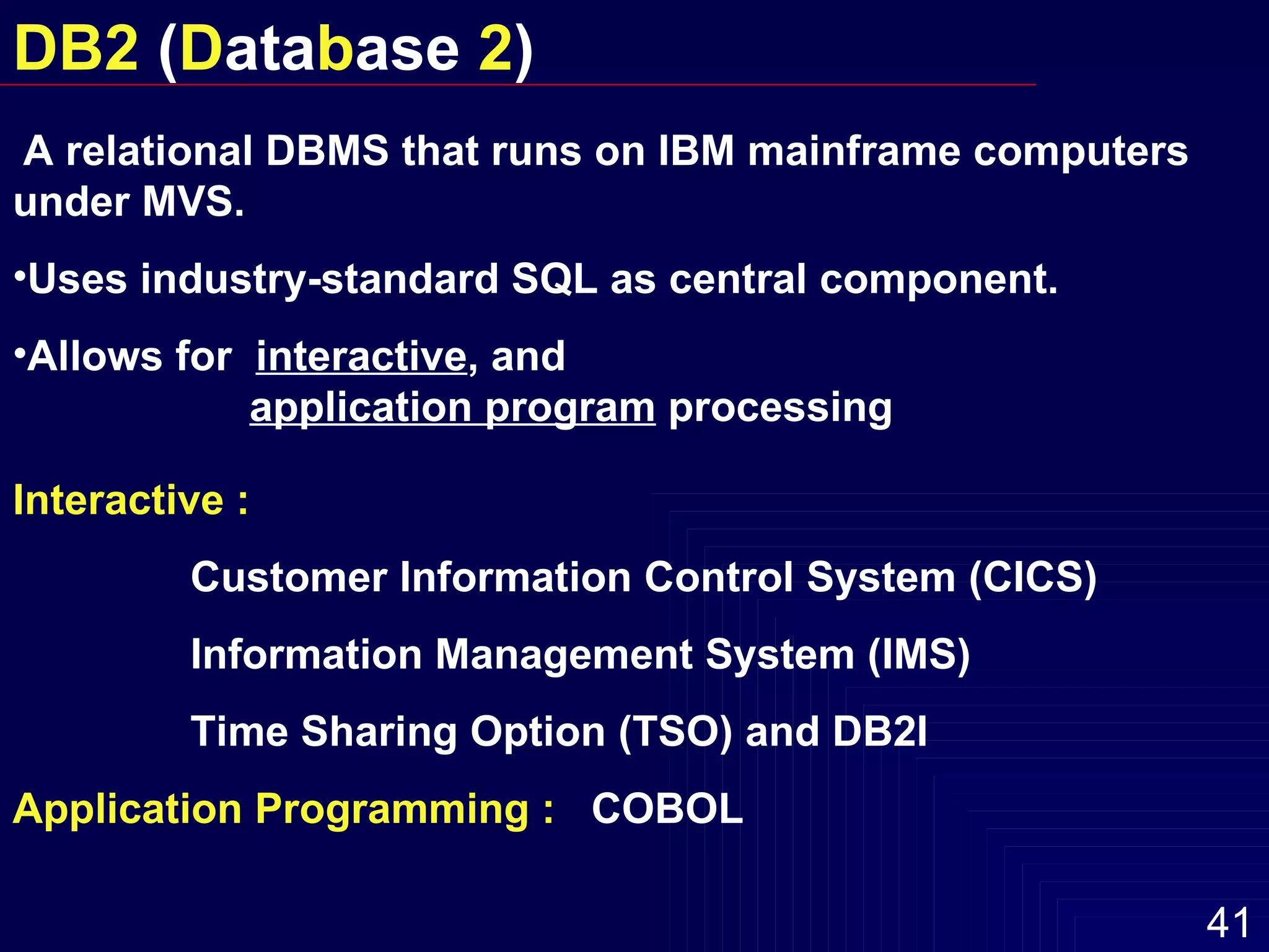 A relational DBMS that runs on IBM mainframe computers under MVS. Uses industry-standard SQL as central component. Allows for  interactive , and    application program  processing Interactive :   Customer Information Control System (CICS) Information Management System (IMS)  Time Sharing Option (TSO) and DB2I Application Programming   :   COBOL DB2  ( D ata b ase  2 ) 