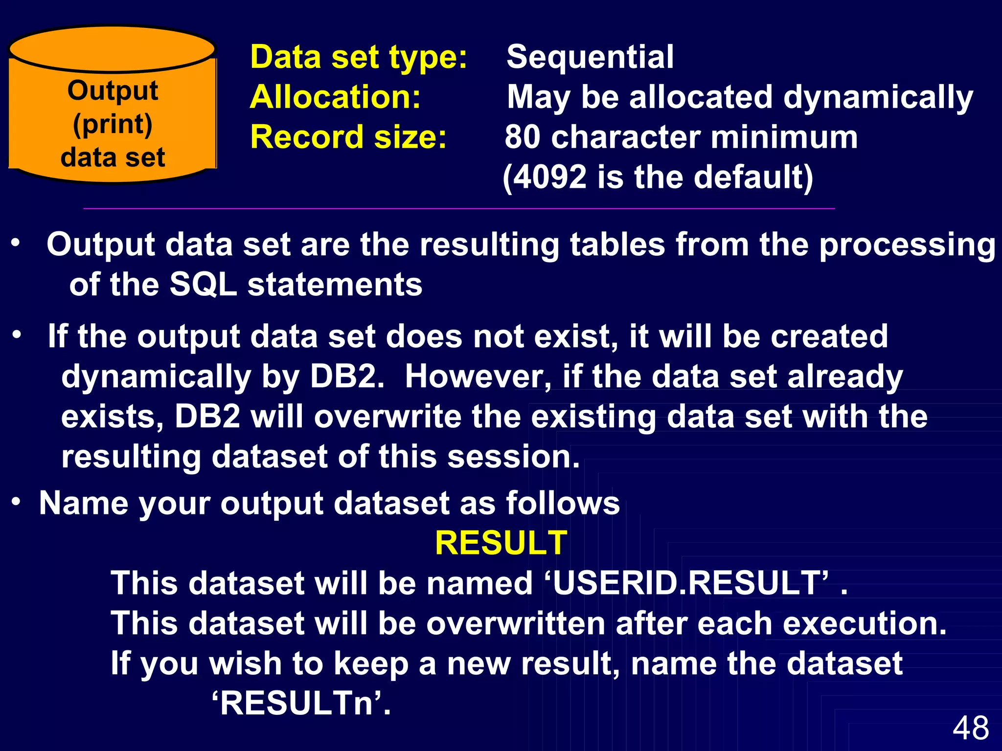 Output data set are the resulting tables from the processing of the SQL statements If the output data set does not exist, it will be created  dynamically by DB2.  However, if the data set already exists, DB2 will overwrite the existing data set with the resulting dataset of this session. Name your output dataset as follows RESULT This dataset will be named ‘USERID.RESULT’ .  This dataset will be overwritten after each execution.  If you wish to keep a new result, name the dataset  ‘RESULTn’. Output (print) data set Data set type:  Sequential Allocation:  May be allocated dynamically Record size:  80 character minimum (4092 is the default) 
