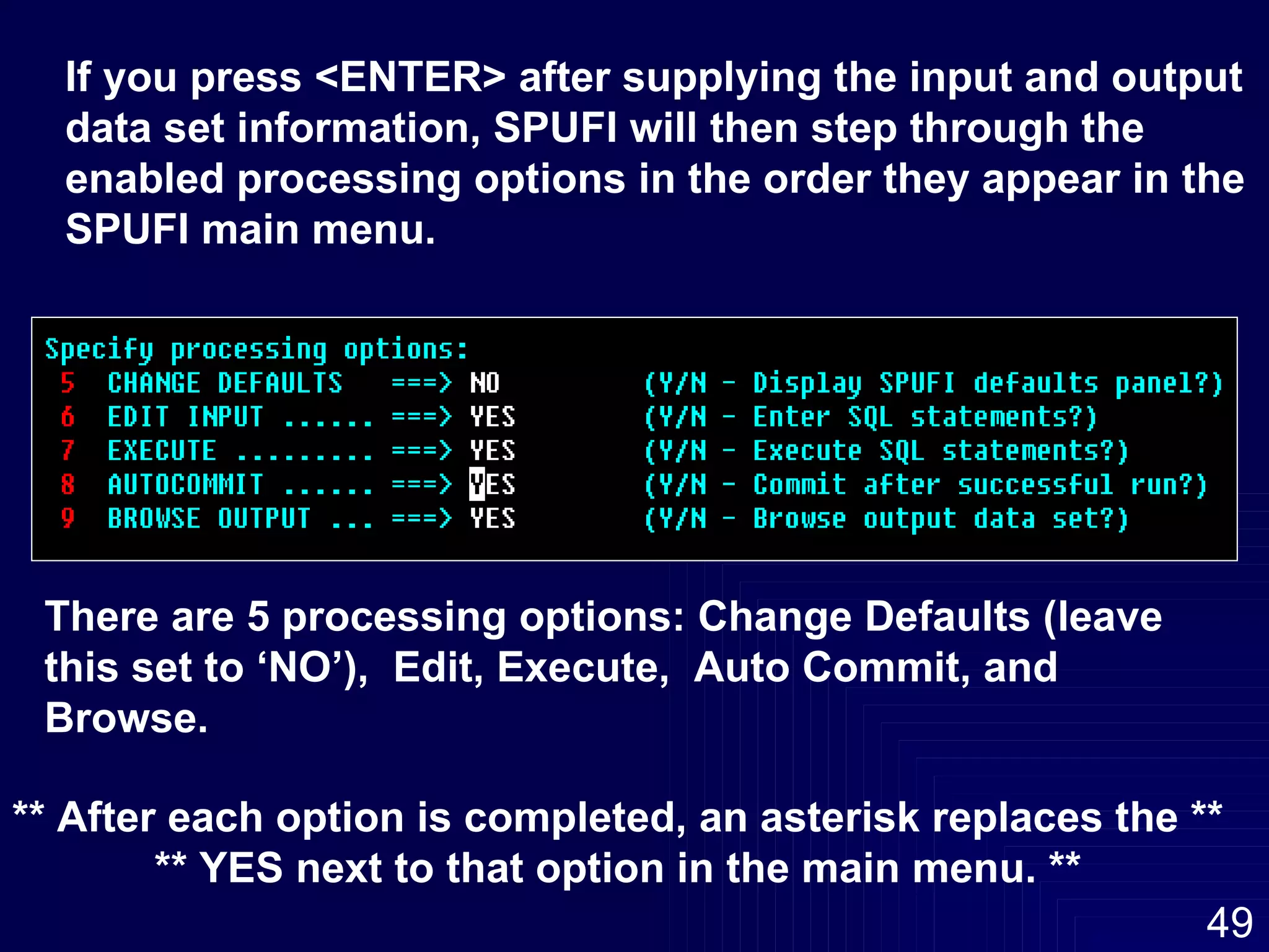 If you press <ENTER> after supplying the input and output data set information, SPUFI will then step through the  enabled processing options in the order they appear in the  SPUFI main menu. There are 5 processing options: Change Defaults (leave this set to ‘NO’),  Edit, Execute,  Auto Commit, and Browse. ** After each option is completed, an asterisk replaces the ** ** YES next to that option in the main menu. ** 