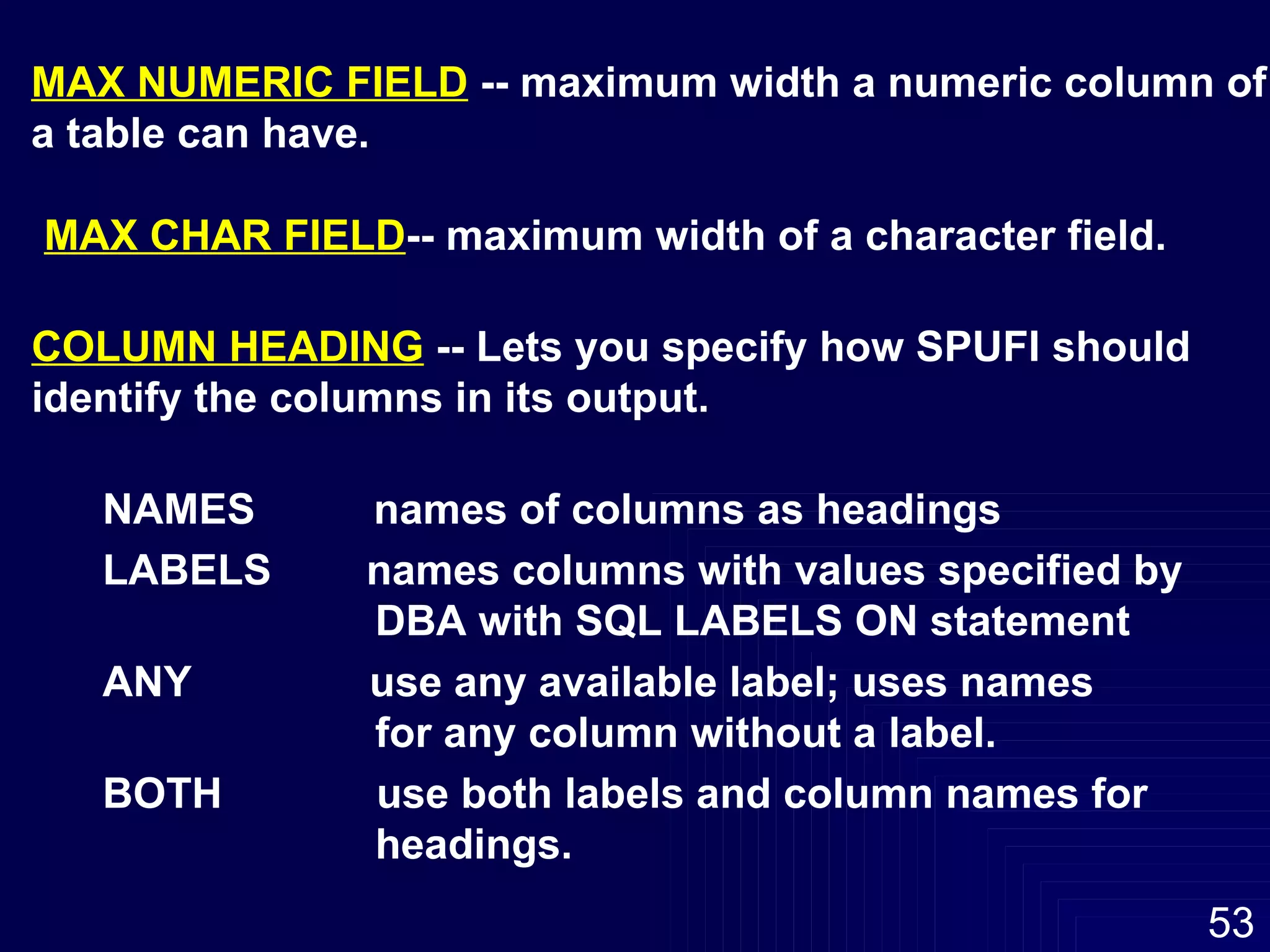 MAX NUMERIC FIELD  -- maximum width a numeric column of a table can have. MAX CHAR FIELD -- maximum width of a character field. COLUMN HEADING  -- Lets you specify how SPUFI should  identify the columns in its output. NAMES  names of columns as headings LABELS  names columns with values specified by DBA with SQL LABELS ON statement ANY  use any available label; uses names  for any column without a label. BOTH  use both labels and column names for  headings. 