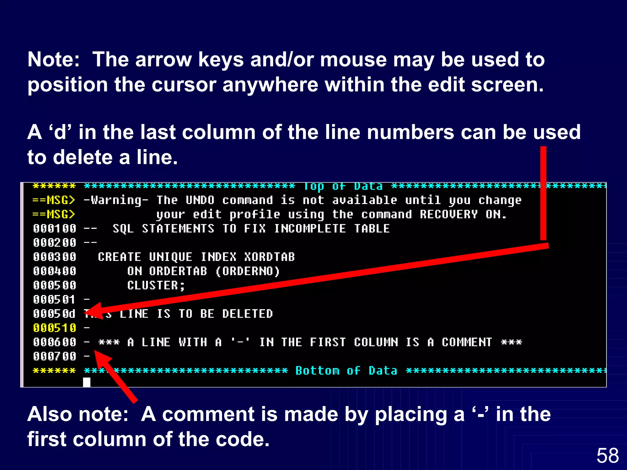 A ‘d’ in the last column of the line numbers can be used to delete a line. Also note:  A comment is made by placing a ‘-’ in the first column of the code. Note:  The arrow keys and/or mouse may be used to position the cursor anywhere within the edit screen.  