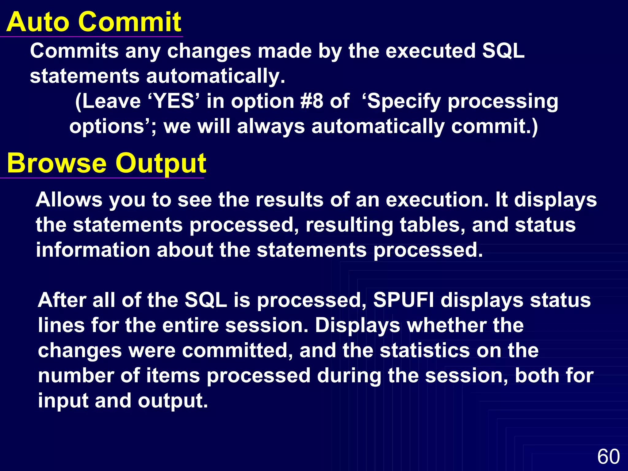 Auto Commit Commits any changes made by the executed SQL  statements automatically.    (Leave ‘YES’ in option #8 of  ‘Specify processing  options’; we will always automatically commit.)  Browse Output Allows you to see the results of an execution. It displays  the statements processed, resulting tables, and status  information about the statements processed.  After all of the SQL is processed, SPUFI displays status lines for the entire session. Displays whether the changes were committed, and the statistics on the number of items processed during the session, both for input and output. 