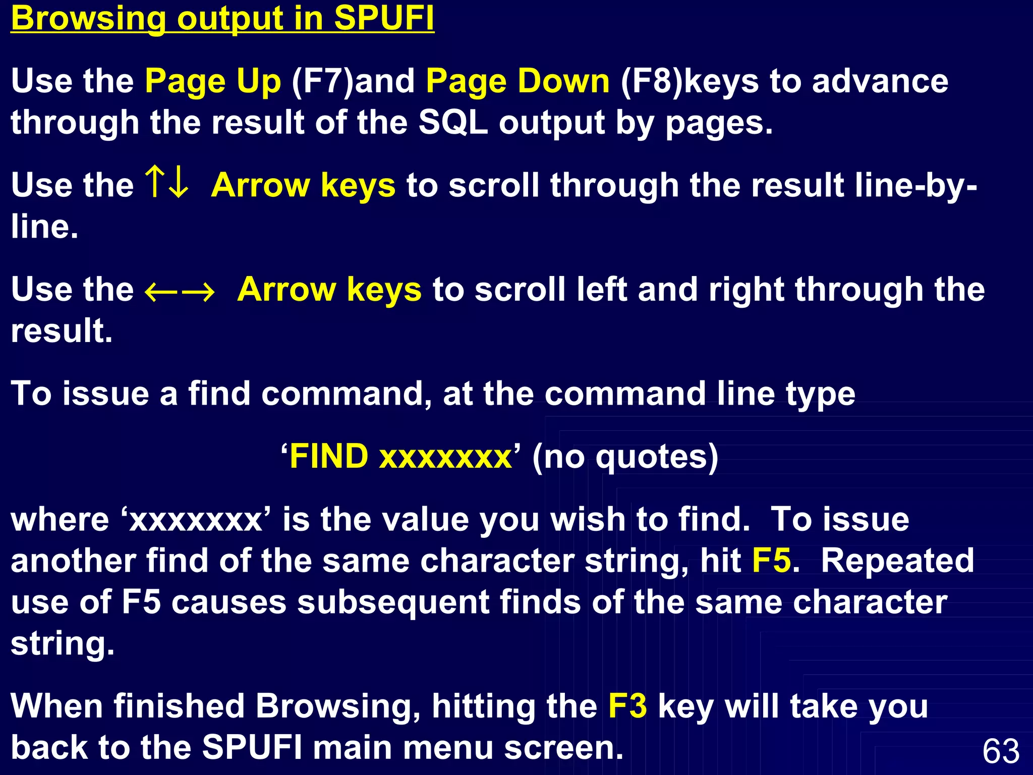 Browsing output in SPUFI Use the  Page Up  (F7)and  Page Down  (F8)keys to advance through the result of the SQL output by pages. Use the     Arrow keys  to scroll through the result line-by-line. Use the     Arrow keys  to scroll left and right through the result. To issue a find command, at the command line type ‘ FIND xxxxxxx ’ (no quotes)  where ‘xxxxxxx’ is the value you wish to find.  To issue another find of the same character string, hit  F5 .  Repeated use of F5 causes subsequent finds of the same character string. When finished Browsing, hitting the  F3  key will take you back to the SPUFI main menu screen. 