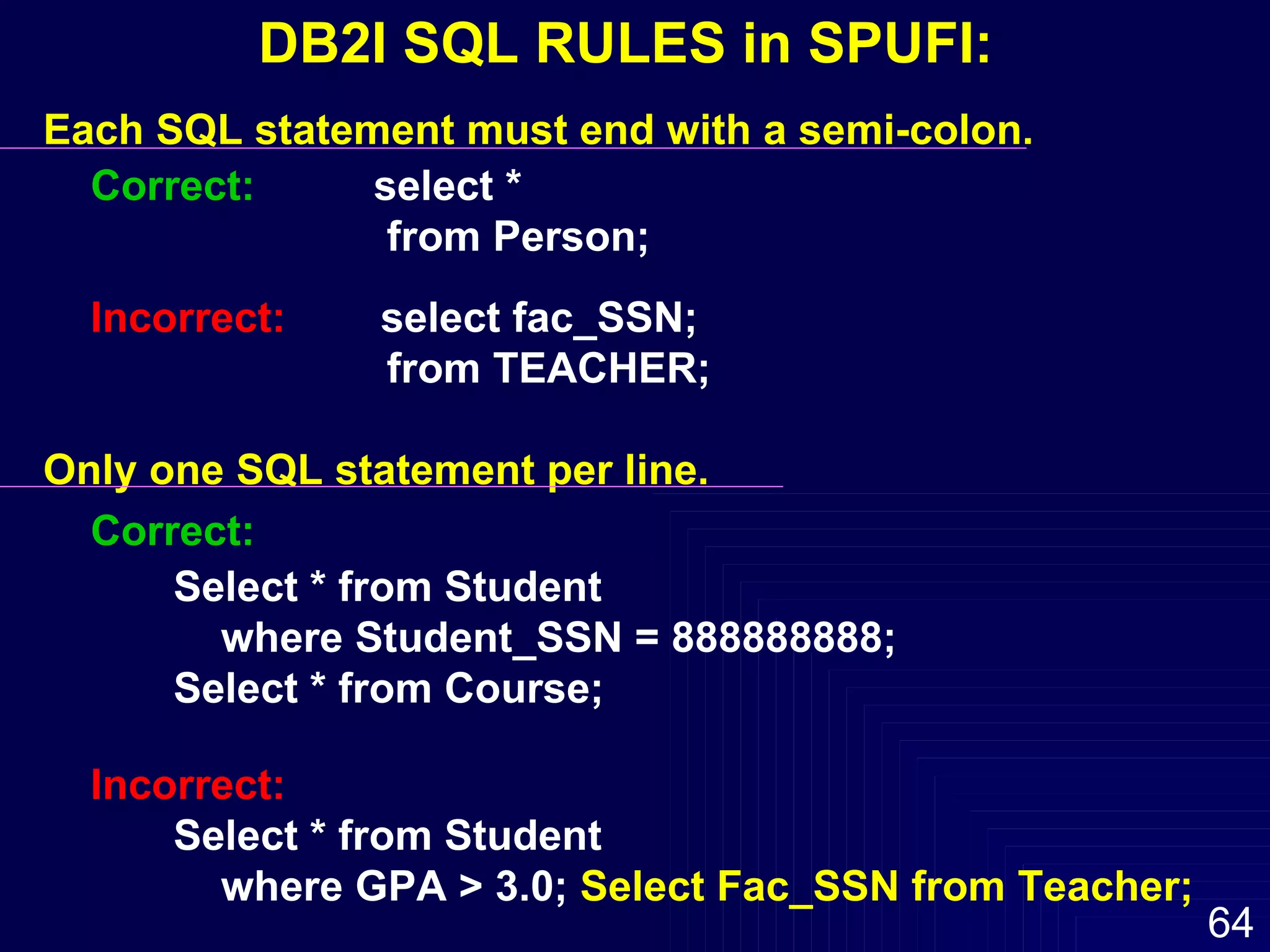 Each SQL statement must end with a semi-colon. Correct:   select *  from Person; Incorrect:   select fac_SSN; from TEACHER; Only one SQL statement per line. Correct: Select * from Student  where Student_SSN = 888888888; Select * from Course; Incorrect:   Select * from Student where GPA > 3.0;  Select Fac_SSN from Teacher; DB2I SQL RULES in SPUFI: 