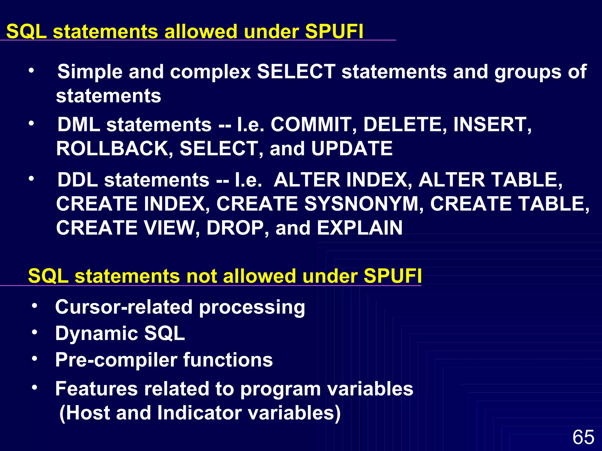 SQL statements allowed under SPUFI Simple and complex SELECT statements and groups of  statements DML statements -- I.e. COMMIT, DELETE, INSERT,  ROLLBACK, SELECT, and UPDATE DDL statements -- I.e.  ALTER INDEX, ALTER TABLE,  CREATE INDEX, CREATE SYSNONYM, CREATE TABLE,  CREATE VIEW, DROP, and EXPLAIN SQL statements not allowed under SPUFI Cursor-related processing Dynamic SQL Pre-compiler functions Features related to program variables  (Host and Indicator variables) 