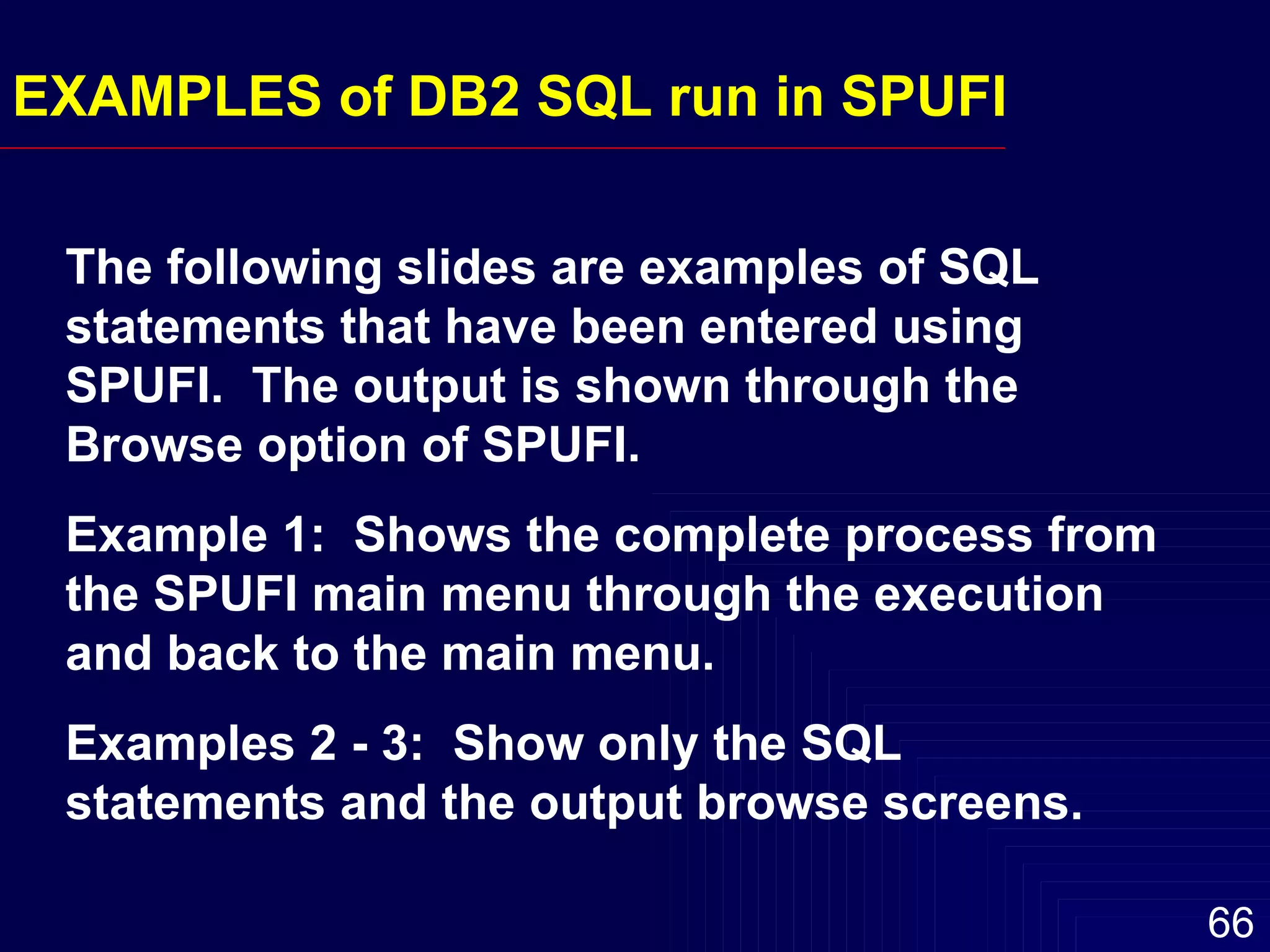 EXAMPLES of DB2 SQL run in SPUFI The following slides are examples of SQL statements that have been entered using SPUFI.  The output is shown through the Browse option of SPUFI. Example 1:  Shows the complete process from the SPUFI main menu through the execution and back to the main menu. Examples 2 - 3:  Show only the SQL statements and the output browse screens. 