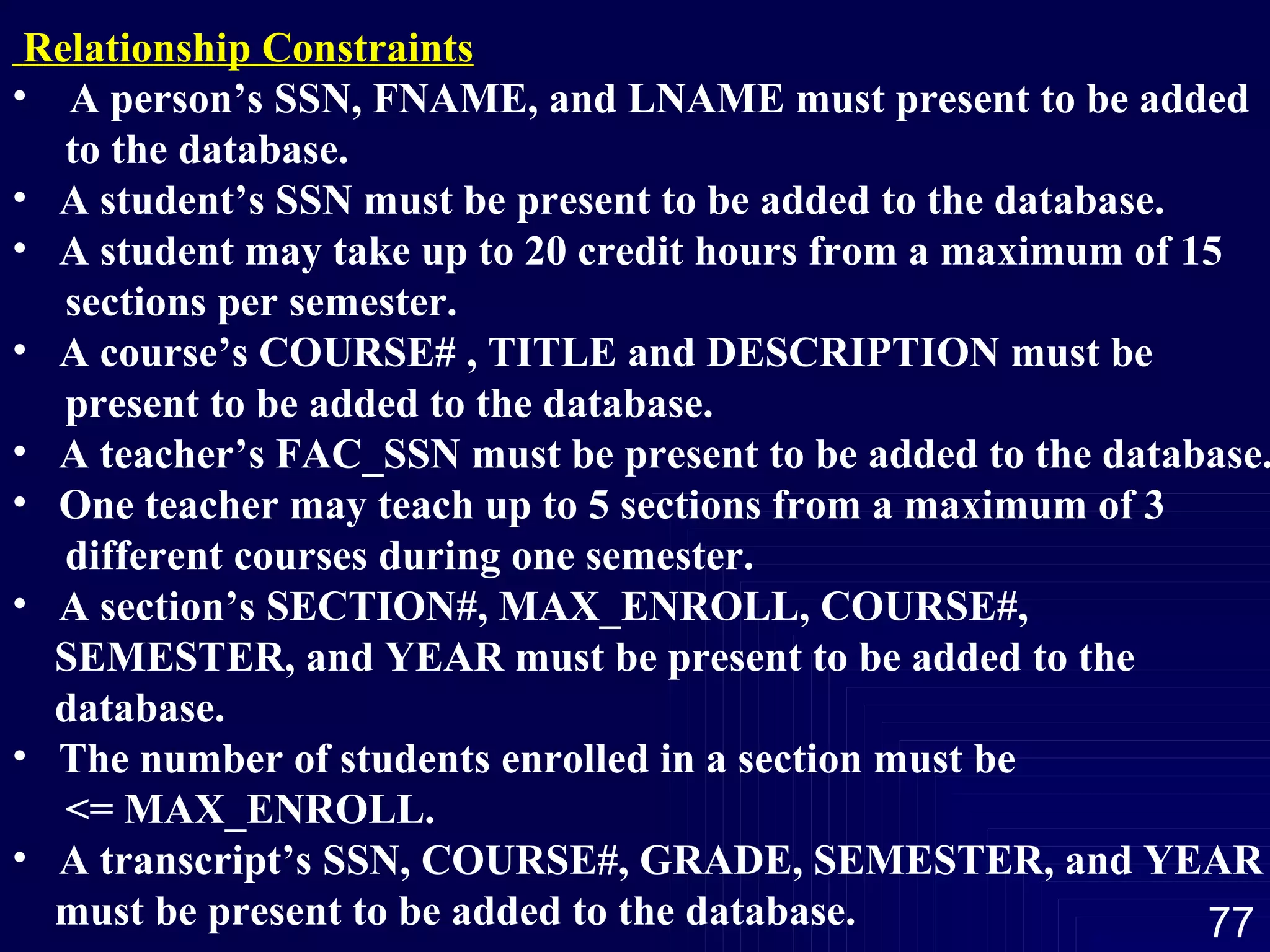Relationship Constraints A person’s SSN, FNAME, and LNAME must present to be added  to the database. A student’s SSN must be present to be added to the database. A student may take up to 20 credit hours from a maximum of 15  sections per semester. A course’s COURSE# , TITLE and DESCRIPTION must be  present to be added to the database. A teacher’s FAC_SSN must be present to be added to the database. One teacher may teach up to 5 sections from a maximum of 3  different courses during one semester. A section’s SECTION#, MAX_ENROLL, COURSE#,  SEMESTER, and YEAR must be present to be added to the  database. The number of students enrolled in a section must be  <= MAX_ENROLL. A transcript’s SSN, COURSE#, GRADE, SEMESTER, and YEAR must be present to be added to the database. 