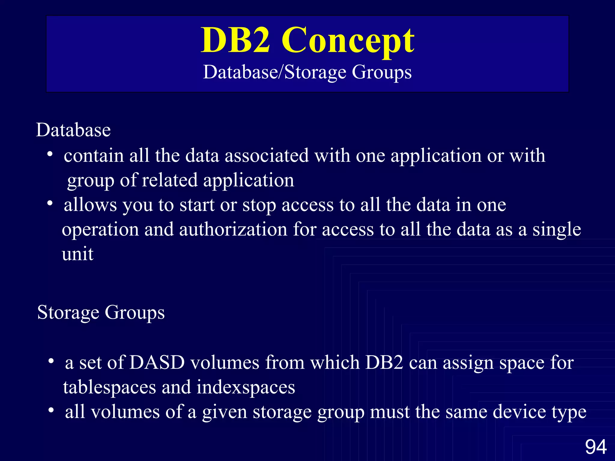 DB2 Concept Database/Storage Groups Database contain all the data associated with one application or with  group of related application allows you to start or stop access to all the data in one  operation and authorization for access to all the data as a single unit Storage Groups a set of DASD volumes from which DB2 can assign space for  tablespaces and indexspaces  all volumes of a given storage group must the same device type 