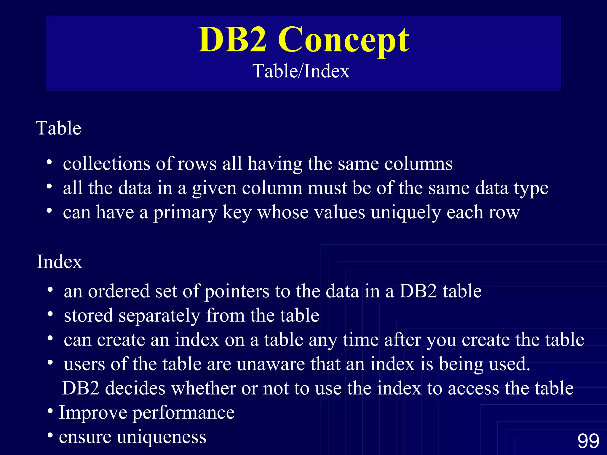 DB2 Concept Table/Index  Table  collections of rows all having the same columns all the data in a given column must be of the same data type can have a primary key whose values uniquely each row  Index  an ordered set of pointers to the data in a DB2 table stored separately from the table can create an index on a table any time after you create the table users of the table are unaware that an index is being used.  DB2 decides whether or not to use the index to access the table Improve performance ensure uniqueness  