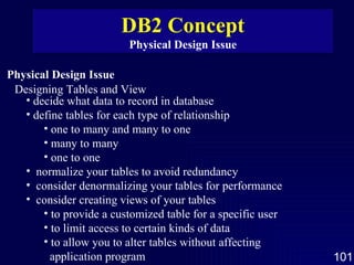 Physical Design Issue Designing Tables and View decide what data to record in database define tables for each type of relationship one to many and many to one many to many one to one normalize your tables to avoid redundancy consider denormalizing your tables for performance consider creating views of your tables to provide a customized table for a specific user to limit access to certain kinds of data  to allow you to alter tables without affecting  application program DB2 Concept Physical Design Issue 