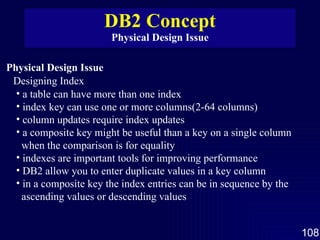 DB2 Concept Physical Design Issue Physical Design Issue Designing Index a table can have more than one index  index key can use one or more columns(2-64 columns) column updates require index updates a composite key might be useful than a key on a single column when the comparison is for equality indexes are important tools for improving performance DB2 allow you to enter duplicate values in a key column in a composite key the index entries can be in sequence by the ascending values or descending values 