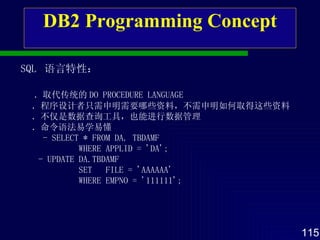 DB2 Programming Concept SQL  语言特性 ： ． 取代传统的 DO PROCEDURE LANGUAGE ． 程序设计者 只需 申明 需要 哪些资料 ，不需 申明 如何取得 这些资料 ． 不仅是数据查询 工具 ，也能进行数据管理 ． 命令语法易学易懂 - SELECT * FROM DA. TBDAMF WHERE APPLID = 'DA'; - UPDATE DA.TBDAMF SET  FILE = 'AAAAAA' WHERE EMPNO = '111111'; 