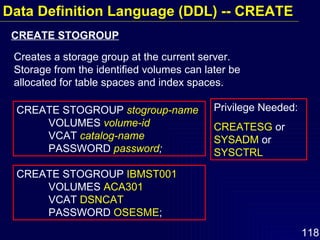 Data Definition Language (DDL) -- CREATE CREATE STOGROUP  stogroup-name   VOLUMES  volume-id   VCAT  catalog-name   PASSWORD  password ; CREATE STOGROUP  IBMST001   VOLUMES  ACA301  VCAT  DSNCAT PASSWORD  OSESME ; Creates a storage group at the current server.  Storage from the identified volumes can later be allocated for table spaces and index spaces. CREATE STOGROUP Privilege Needed: CREATESG  or  SYSADM  or  SYSCTRL 