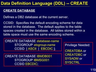 Data Definition Language (DDL) -- CREATE CREATE DATABASE  database-name   STOGROUP  stogroup-name   CCSID  [  ASCII   |  EBCDIC  ]; CREATE DATABASE  IBMDB001   STOGROUP  IBMSG001  CCSID  EBCDIC ; Defines a DB2 database at the current server. CCSID:  Specifies the default encoding scheme for data stored in the database.  The default applies to the table spaces created in the database.  All tables stored within a table space must use the same encoding scheme. CREATE DATABASE Privilege Needed: CREATDBA  or  CREATDBC  or  SYSADM  or  SYSCTRL 
