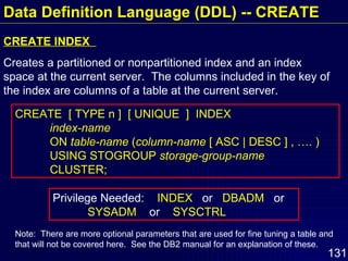 Data Definition Language (DDL) -- CREATE CREATE INDEX  Creates a partitioned or nonpartitioned index and an index space at the current server.  The columns included in the key of the index are columns of a table at the current server. Privilege Needed:  INDEX   or  DBADM   or  SYSADM   or  SYSCTRL CREATE  [ TYPE n ]  [ UNIQUE  ]  INDEX  index-name   ON  table-name  ( column-name  [ ASC | DESC ] , …. ) USING STOGROUP  storage-group-name CLUSTER; Note:  There are more optional parameters that are used for fine tuning a table and that will not be covered here.  See the DB2 manual for an explanation of these. 