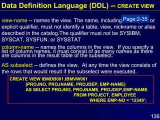 view-name  -- names the view. The name, including the implicit or explicit qualifier, must not identify a table, view, nickname or alias described in the catalog.The qualifier must not be SYSIBM, SYSCAT, SYSFUN, or SYSSTAT column-name  -- names the columns in the view.  If you specify a list of column names, it must consist of as many names as there are columns in the result table of the subselect. AS subselect  -- defines the view.  At any time the view consists of the rows that would result if the subselect were executed.  CREATE VIEW IBMDB001.IBMVW001 (PROJNO, PROJNAME, PROJDEP, EMP-NAME) AS SELECT PROJNO, PROJNAME, PROJDEP,EMP-NAME FROM PROJECT, EMPLOYEE WHERE EMP-NO = ‘12349’; Page:2-35 Data Definition Language (DDL) --  CREATE VIEW 