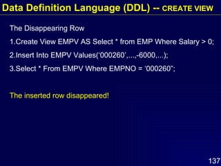 The Disappearing Row 1.Create View EMPV AS Select * from EMP Where Salary > 0; 2.Insert Into EMPV Values(‘000260’,...,-6000,...); 3.Select * From EMPV Where EMPNO = ‘000260”; The inserted row disappeared!  Data Definition Language (DDL) --  CREATE VIEW 