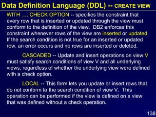 WITH …. CHECK OPTION  -- specifies the constraint that every row that is inserted or updated through the view must conform to the definition of the view.  DB2 enforces this constraint whenever rows of the view are  inserted  or  updated .  If the search condition is not true for an inserted or updated row, an error occurs and no rows are inserted or deleted. CASCADED  -- Update and insert operations on view  V  must satisfy search conditions of view V and all underlying views, regardless of whether the underlying view were defined with a check option. LOCAL  -- This form lets you update or insert rows that do not conform to the search condition of view V.  This operation can be performed if the view is defined on a view that was defined without a check operation.  Data Definition Language (DDL) --  CREATE VIEW 