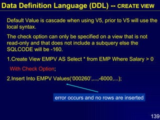 Default Value is cascade when using V5, prior to V5 will use the local syntax. The check option can only be specified on a view that is not read-only and that does not include a subquery else the  SQLCODE will be -160.  1.Create View EMPV AS Select * from EMP Where Salary > 0 With Check Option ; 2.Insert Into EMPV Values(‘000260’,...,-6000,...); error occurs and no rows are inserted Data Definition Language (DDL) --  CREATE VIEW 