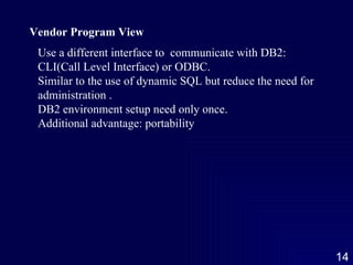 Vendor Program View Use a different interface to  communicate with DB2: CLI(Call Level Interface) or ODBC. Similar to the use of dynamic SQL but reduce the need for administration . DB2 environment setup need only once. Additional advantage: portability 