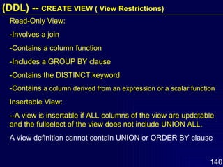 Read-Only View: -Involves a join -Contains a column function -Includes a GROUP BY clause -Contains the DISTINCT keyword -Contains  a column derived from an expression or a scalar function Insertable View: --A view is insertable if ALL columns of the view are updatable and the fullselect of the view does not include UNION ALL. A view definition cannot contain UNION or ORDER BY clause (DDL) --  CREATE VIEW ( View Restrictions) 
