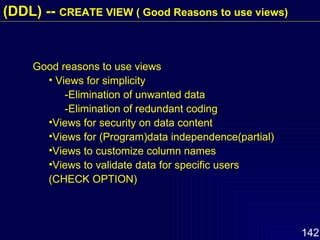 Good reasons to use views Views for simplicity -Elimination of unwanted data -Elimination of redundant coding Views for security on data content Views for (Program)data independence(partial) Views to customize column names Views to validate data for specific users (CHECK OPTION)   (DDL) --  CREATE VIEW ( Good Reasons to use views) 