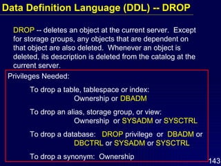 Data Definition Language (DDL) -- DROP DROP  -- deletes an object at the current server.  Except for storage groups, any objects that are dependent on that object are also deleted.  Whenever an object is deleted, its description is deleted from the catalog at the current server. Privileges Needed:  To drop a table, tablespace or index:  Ownership or   DBADM To drop an alias, storage group, or view:  Ownership  or  SYSADM  or  SYSCTRL To drop a database:  DROP  privilege  or  DBADM  or DBCTRL  or  SYSADM  or  SYSCTRL To drop a synonym:  Ownership  