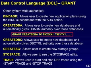 Other system-wide authorities : BINDADD :  Allows user to create new application plans using the BIND subcommand with the ADD option. CREATEDBA :  Allows user to create new databases and automatically gives DBADM authority over those databases. GRANT CREATEDBA TO T90XXX1, T90YYY1, … ; CREATEDBC : Allows user to create new databases and automatically gives DBCTRL authority over those database. CREATESG :  Allows user to create new storage groups. STOSPACE :  Allows user to use the STOSPACE utility. TRACE : Allows user to start and stop DB2 traces using the  -START TRACE and -STOP TRACE Data Control Language (DCL)-- GRANT 
