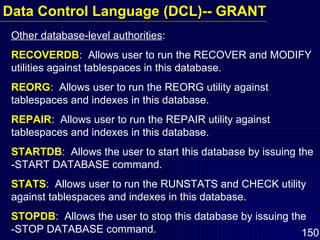 Other database-level authorities : RECOVERDB :  Allows user to run the RECOVER and MODIFY utilities against tablespaces in this database. REORG :  Allows user to run the REORG utility against tablespaces and indexes in this database. REPAIR :  Allows user to run the REPAIR utility against tablespaces and indexes in this database. STARTDB :  Allows the user to start this database by issuing the -START DATABASE command. STATS :  Allows user to run the RUNSTATS and CHECK utility against tablespaces and indexes in this database. STOPDB :  Allows the user to stop this database by issuing the  -STOP DATABASE command. Data Control Language (DCL)-- GRANT 