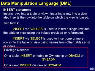 INSERT statement Inserts rows into a table or view.  Inserting a row into a view also inserts the row into the table on which the view is based. Two forms: INSERT  via  VALUES  is used to insert a single row into the table or view using the values provided or referenced. INSERT  via  SELECT  is used to insert one or more rows into the table or view using values from other tables and/or views. Privilege Needed:  On a table:  INSERT  on table or Ownership or  DBADM  or  SYSADM ;  On a view:  INSERT  on view or  SYSADM Data Manipulation Language (DML) 