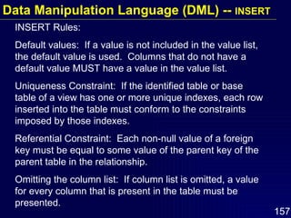 INSERT Rules: Default values:  If a value is not included in the value list, the default value is used.  Columns that do not have a default value MUST have a value in the value list. Uniqueness Constraint:  If the identified table or base table of a view has one or more unique indexes, each row inserted into the table must conform to the constraints imposed by those indexes. Referential Constraint:  Each non-null value of a foreign key must be equal to some value of the parent key of the parent table in the relationship. Omitting the column list:  If column list is omitted, a value for every column that is present in the table must be presented. Data Manipulation Language (DML) --  INSERT 