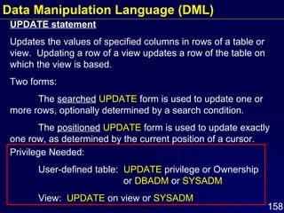 UPDATE statement Updates the values of specified columns in rows of a table or view.  Updating a row of a view updates a row of the table on which the view is based. Two forms: The  searched   UPDATE  form is used to update one or more rows, optionally determined by a search condition. The  positioned   UPDATE  form is used to update exactly one row, as determined by the current position of a cursor. Privilege Needed: User-defined table:  UPDATE  privilege or Ownership  or  DBADM  or  SYSADM View:  UPDATE  on view or  SYSADM Data Manipulation Language (DML) 